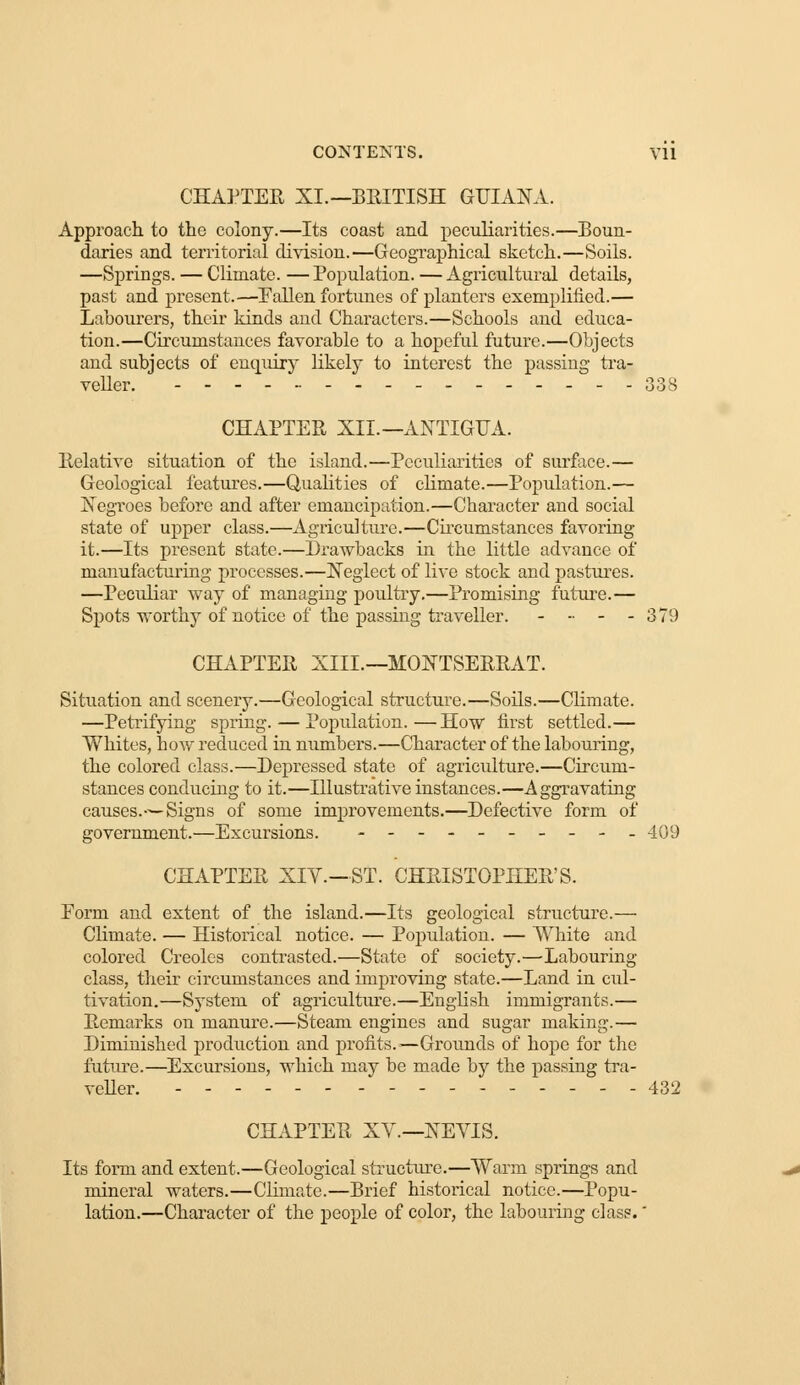 CONTENTS. Vll CHAPTER XI.—BRITISH GUIANA. Approach to the colony.—Its coast and peculiarities.—Boun- daries and territorial division.—Geographical sketch.—Soils. —Springs. — Climate. — Population. — Agricultural details, past and present.—Fallen fortunes of planters exemplified.— Labourers, their kinds and Characters.—Schools and educa- tion.—Circumstances favorable to a hopeful future.—Objects and subjects of enquiry likely to interest the passing tra- veller. - - 338 CHAPTER XII. — ANTIGUA. Relative situation of the island.—Peculiarities of surface.— Geological features.—Qualities of climate.—Population.— Negroes before and after emancipation.—Character and social state of upper class.—Agriculture.—Circumstances favoring it.—Its present state.—Drawbacks in the little advance of manufacturing processes.—Neglect of live stock and pastures. —Peculiar way of managing poultry.—Promising future.— Spots worthy of notice of the passing traveller. - - - - 379 CHAPTER XIIL—MONTSERRAT. Situation and scenery.—Geological structure.—Soils.—Climate. —Petrifying spring. — Population.—How first settled.— Whites, bow reduced in numbers.—Character of the labouring, the colored class.—Depressed state of agriculture.—Circum- stances conducing to it.—Illustrative instances.—Aggravating causes.—Signs of some improvements.—Defective form of government.—Excursions. --_-______ 409 CHAPTER XIV.—ST. CHRISTOPHER'S. Form and extent of the island.—Its geological structure.— Climate. — Historical notice. — Population. — White and colored Creoles contrasted.—State of society.—'Labouring class, their circumstances and improving state.—Land in cul- tivation.—System of agriculture.—English immigrants.— Remarks on manure.—Steam engines and sugar making.— Diminished production and profits.—Grounds of hope for the future.—Excursions, which may be made by the passing tra- veller. ------ ---------- 432 CHAPTER XV.—NEVIS. Its form and extent.—Geological structure.—Warm springs and mineral waters.—Climate.—Brief historical notice.—Popu- lation.—Character of the people of color, the labouring class.'