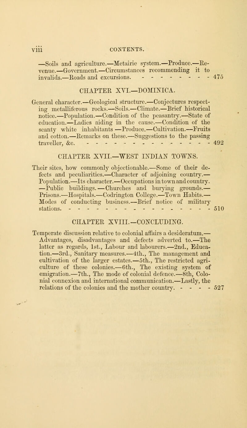—Soils and agriculture.—Metairie system.—Produce.—Re- venue.—Government.—Circumstances recommending it to invalids.—Roads and excursions. -------- 475 CHAPTER XVI—DOMINICA. General character.—Geological structure.—Conjectures respect- ing metalliferous rocks.—Soils.—Climate.—Brief historical notice.—Population.—Condition of the peasantry.—State of education.—Ladies aiding in the cause.—Condition of the scanty white inhabitants —Produce.—Cultivation.—Fruits and cotton.—Remarks on these.—Suggestions to the passing traveller, &c. ------ 492 CHAPTER XYIL—WEST INDIAN TOWNS. Their sites, how commonly objectionable.—Some of their de- fects and peculiarities.—Character of adjoining country.— Population.—Its character.—Occupations in town and country. —Public buildings. — Churches and burying grounds.— Prisons.—Hospitals.—Codrington College.—Town Habits.— Modes of conducting business.—Brief notice of military stations. ---------------- 510 CHAPTER XVIII. — CONCLUDING. Temperate discussion relative to colonial affairs a desideratum.— Advantages, disadvantages and defects adverted to.—The latter as regards, 1st., Labour and labourers.—2nd., Educa- tion.—3rd., Sanitary measures.—4th., The management and cultivation of the larger estates.—5th., The restricted agri- culture of these colonies.—6th., The existing system of emigration.—7th., The mode of colonial defence.—8th, Colo- nial connexion and international communication.—Lastly, the relations of the colonies and the mother country. - - - - 527