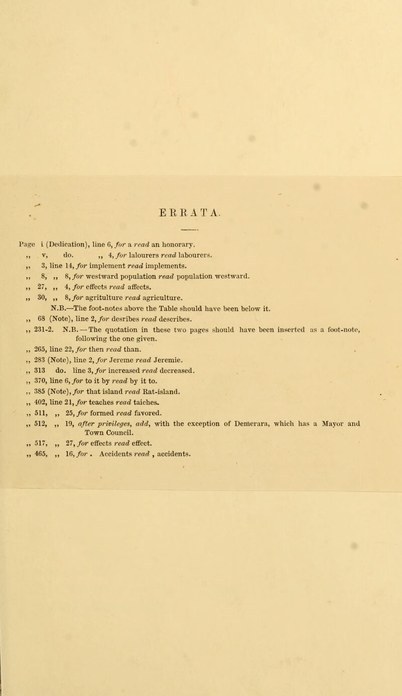 E R E A T A. Page i (Dedication), line G, for a read an honorary. v, do. ,, 4, for lalourers reniHabourers. 3, line 14, for implement read implements. 8, ,, 8, for westward population read population westward. 27, ,, 4, for effects read affects. 30, „ 8, for agritulture read agriculture. N.B.—The foot-notes above the Table should have been below it. 68 (Note), line 2, for desribes read describes. 231-2. N.B. — The quotation in these two pages should have been inserted as a foot-note, following the one given. 265, line 22, for then read than. 283 (Note), line 2, for Jereme read Jeremie. 313 do. line 3, for increased read decreased. 370, line 6, for to it by read by it to. 385 (Note), for that island read Rat-island. 402, line 21, for teaches read taiches. 511, ,, 25, for formed read favored. 512, „ 19, after privileges, add, with the exception of Demerara, which has a Mayor and Town Council. 517, „ 27, for effects read effect. 465, ,, 16, for . Accidents read , accidents.