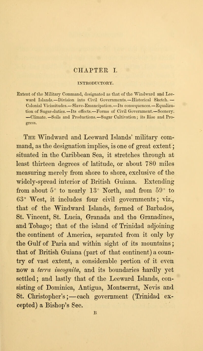 INTRODUCTORY. Extent of the Military Command, designated as that of the Windward and Lee- ward Islands.—Division into Civil Governments.—Historical Sketch. — Colonial Vicissitudes.— Slave-Emancipation.—Its consequences.—Equaliza- tion of Sugar-duties.—Its effects.—Forms of Civil Government.—Scenery. —Climate.—Soils and Productions.—Sugar Cultivation; its Rise and Pro- gress. The Windward and Leeward Islands' military com- mand, as the designation implies, is one of great extent; situated in the Caribbean Sea, it stretches through at least thirteen degrees of latitude, or about 780 miles measuring merely from shore to shore, exclusive of the widely-spread interior of British Guiana. Extending from about 5° to nearly 13° North, and from 59° to 63° West, it includes four civil governments; viz., that of the Windward Islands, formed of Barbados, St. Vincent, St. Lucia, Granada and the Granadines, and Tobago; that of the island of Trinidad adjoining the continent of America, separated from it only by the Gulf of Paria and within sight of its mountains; that of British Guiana (part of that continent) a coun- try of vast extent, a considerable portion of it even now a terra incognita, and its boundaries hardly yet settled; and lastly that of the Leeward Islands, con- sisting of Dominica, Antigua, Montserrat, Nevis and St. Christopher's;—each government (Trinidad ex- cepted) a Bishop's See. B