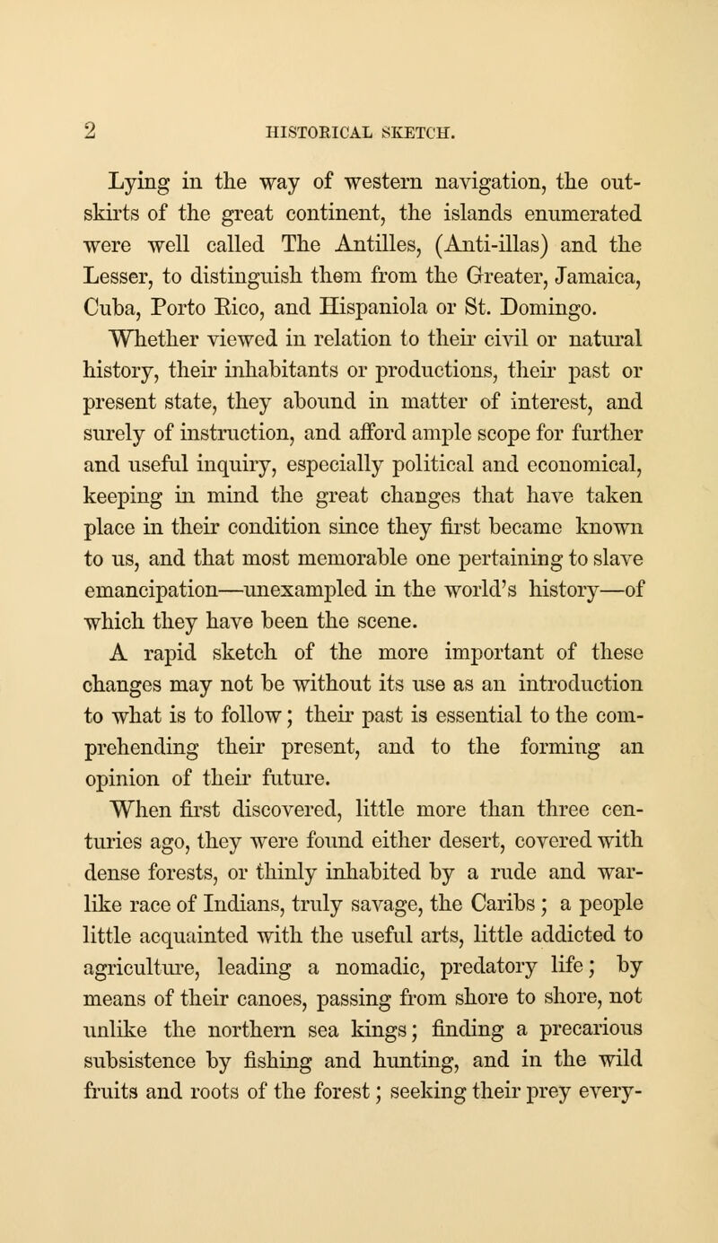 Lying in the way of western navigation, the out- skirts of the great continent, the islands enumerated were well called The Antilles, (Anti-illas) and the Lesser, to distinguish them from the Greater, Jamaica, Cuba, Porto Eico, and Hispaniola or St. Domingo. Whether viewed in relation to their civil or natural history, their inhabitants or productions, their past or present state, they abound in matter of interest, and surely of instruction, and afford ample scope for further and useful inquiry, especially political and economical, keeping in mind the great changes that have taken place in their condition since they first became known to us, and that most memorable one pertaining to slave emancipation—unexampled in the world's history—of which they have been the scene. A rapid sketch of the more important of these changes may not be without its use as an introduction to what is to follow; their past is essential to the com- prehending their present, and to the forming an opinion of their future. When first discovered, little more than three cen- turies ago, they were found either desert, covered with dense forests, or thinly inhabited by a rude and war- like race of Indians, truly savage, the Caribs; a people little acquainted with the useful arts, little addicted to agriculture, leading a nomadic, predatory life; by means of their canoes, passing from shore to shore, not unlike the northern sea kings; finding a precarious subsistence by fishing and hunting, and in the wild fruits and roots of the forest; seeking their prey every-