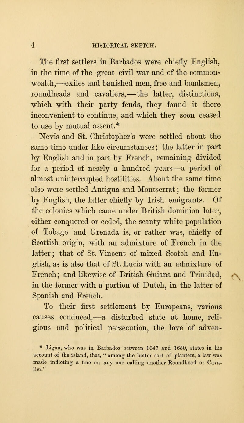 The first settlers in Barbados were chiefly English, in the time of the great civil war and of the common- wealth,—exiles and banished men, free and bondsmen, roundheads and cavaliers,—the latter, distinctions, which with their party fends, they fonnd it there inconvenient to continue, and which they soon ceased to use by mutual assent.* Nevis and St. Christopher's were settled about the same time under like circumstances; the latter in part by English and in part by Erench, remaining divided for a period of nearly a hundred years—a period of almost uninterrupted hostilities. About the same time also were settled Antigua and Montserrat; the former by English, the latter chiefly by Irish emigrants. Of the colonies which came under British dominion later, either conquered or ceded, the scanty white population of Tobago and Grenada is, or rather was, chiefly of Scottish origin, with an admixture of French in the latter; that of St. Vincent of mixed Scotch and En- glish, as is also that of St. Lucia with an admixture of French; and likewise of British Guiana and Trinidad, in the former with a portion of Dutch, in the latter of Spanish and French. To their first settlement by Europeans, various causes conduced,—a disturbed state at home, reli- gious and political persecution, the love of adven- * Ligon, who was in Barbados between 1647 and 1650, states in bis account of the island, that,  among the better sort of planters, a law was made inflicting a fine on any one calling another Roundhead or Cava- lier.