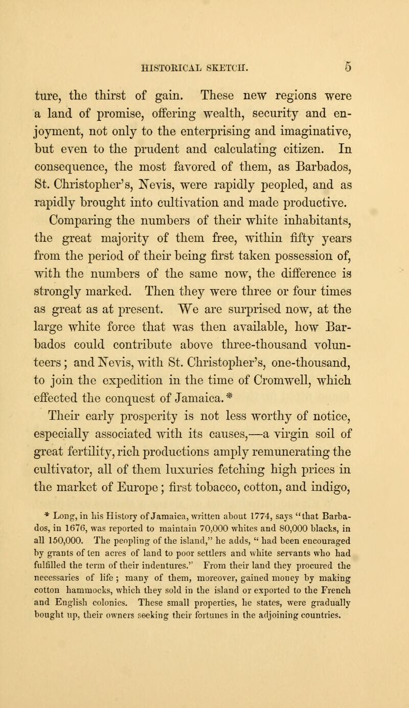 ture, the thirst of gain. These new regions were a land of promise, offering wealth, security and en- joyment, not only to the enterprising and imaginative, but even to the prudent and calculating citizen. In consequence, the most favored of them, as Barbados, St. Christopher's, Nevis, were rapidly peopled, and as rapidly brought into cultivation and made productive. Comparing the numbers of their white inhabitants, the great majority of them free, within fifty years from the period of their being first taken possession of, with the numbers of the same now, the difference is strongly marked. Then they were three or four times as great as at present. We are surprised now, at the large white force that was then available, how Bar- bados could contribute above three-thousand volun- teers ; and Nevis, with St. Christopher's, one-thousand, to join the expedition in the time of Cromwell, which effected the conquest of Jamaica. * Their early prosperity is not less worthy of notice, especially associated with its causes,—a virgin soil of great fertility, rich productions amply remunerating the cultivator, all of them luxuries fetching high prices in the market of Europe; first tobacco, cotton, and indigo, * Long, in his History of Jamaica, written about 1774, says that Barba- dos, in 1676, was reported to maintain 70,000 whites and 80,000 blacks, in all 150,000. The peopling of the island, he adds,  had been encouraged by grants of ten acres of land to poor settlers and white servants who had fulfilled the term of their indentures.'' From their land they procured the necessaries of life ; many of them, moreover, gained money by making cotton hammocks, which they sold in the island or exported to the French and English colonies. These small properties, he states, were gradually bought up, their owners seeking their fortunes in the adjoining countries.