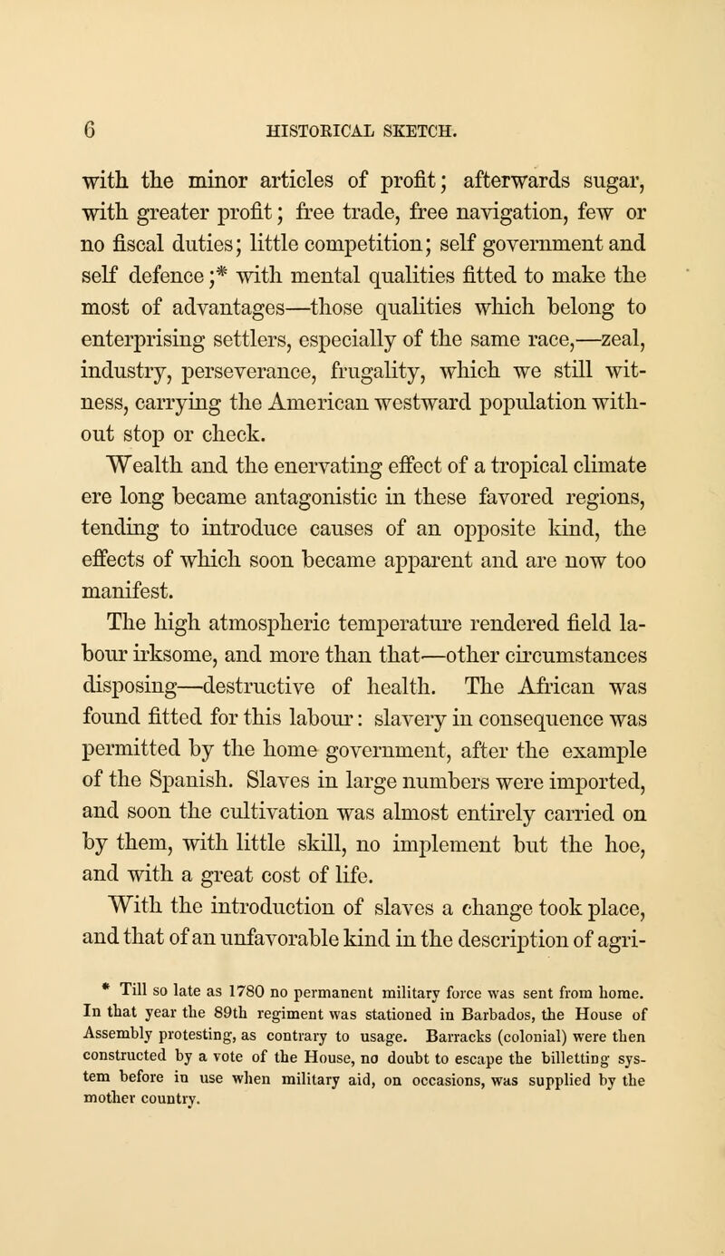 with the minor articles of profit; afterwards sugar, with greater profit; free trade, free navigation, few or no fiscal duties; little competition; self government and self defence ;* with mental qualities fitted to make the most of advantages—those qualities which belong to enterprising settlers, especially of the same race,—zeal, industry, perseverance, frugality, which we still wit- ness, carrying the American westward population with- out stop or check. Wealth and the enervating effect of a tropical climate ere long became antagonistic in these favored regions, tending to introduce causes of an opposite land, the effects of which soon became apparent and are now too manifest. The high atmospheric temperature rendered field la- bour irksome, and more than that'—other circumstances disposing—destructive of health. The African was found fitted for this labour: slavery in consequence was permitted by the home government, after the example of the Spanish. Slaves in large numbers were imported, and soon the cultivation was almost entirely carried on by them, with little skill, no implement but the hoe, and with a great cost of life. With the introduction of slaves a change took place, and that of an unfavorable kind in the description of agri- * Till so late as 1780 no permanent military force was sent from home. In that year the 89th regiment was stationed in Barbados, the House of Assembly protesting, as contrary to usage. Barracks (colonial) were then constructed by a vote of the House, no doubt to escape the billetting sys- tem before in use when military aid, on occasions, was supplied by the mother country.