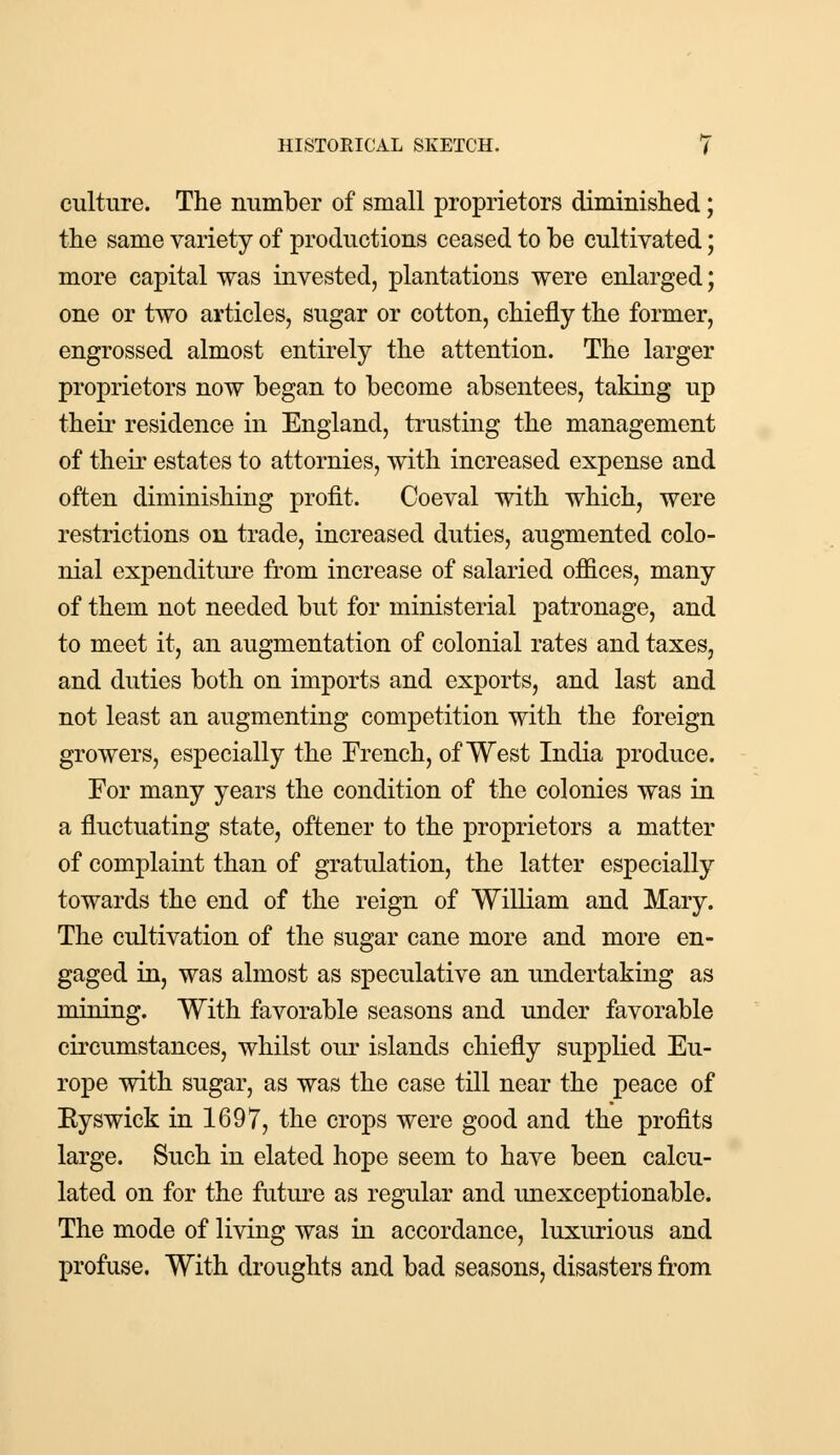 culture. The number of small proprietors diminished; the same variety of productions ceased to be cultivated; more capital was invested, plantations were enlarged; one or two articles, sugar or cotton, chiefly the former, engrossed almost entirely the attention. The larger proprietors now began to become absentees, taking up their residence in England, trusting the management of their estates to attornies, with increased expense and often diminishing profit. Coeval with which, were restrictions on trade, increased duties, augmented colo- nial expenditure from increase of salaried offices, many of them not needed but for ministerial patronage, and to meet it, an augmentation of colonial rates and taxes, and duties both on imports and exports, and last and not least an augmenting competition with the foreign growers, especially the French, of West India produce. For many years the condition of the colonies was in a fluctuating state, oftener to the proprietors a matter of complaint than of gratulation, the latter especially towards the end of the reign of William and Mary. The cultivation of the sugar cane more and more en- gaged in, was almost as speculative an undertaking as mining. With favorable seasons and under favorable circumstances, whilst our islands chiefly supplied Eu- rope with sugar, as was the case till near the peace of Eyswick in 1697, the crops were good and the profits large. Such in elated hope seem to have been calcu- lated on for the future as regular and unexceptionable. The mode of living was in accordance, luxurious and profuse. With droughts and bad seasons, disasters from