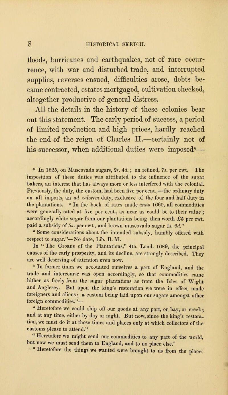 floods, hurricanes and earthquakes, not of rare occur- rence, with war and disturbed trade, and interrupted supplies, reverses ensued, difficulties arose, debts be- came contracted, estates mortgaged, cultivation checked, altogether productive of general distress. All the details in the history of these colonies bear out this statement. The early period of success, a period of limited production and high prices, hardly reached the end of the reign of Charles II.—certainly not of his successor, when additional duties were imposed*— * In 1625, on Muscovado sugars, 2s. 4cl.; on refined, 7s. per cwt. The imposition of these duties -was attributed to the influence of the sugar bakers, an interest that has always more or less interfered with the colonial. Previously, the duty, the custom, had been five per cent.,—the ordinary duty on all imports, an ad valorem duty, exclusive of the four and half duty in the plantations.  In the book of rates made anno 1660, all commodities were generally rated at five per cent., as near as could be to their value ; accordingly white sugar from our plantations being then worth £5 per cwt. paid a subsidy of 5s. per cwt, and brown muscovado sugar Is. 6d.  Some considerations about the intended subsidy, humbly offered with respect to sugar.—No date, Lib. B. M. In  The Groans of the Plantations, 4to. Lond. 1689, the principal causes of the early prosperity, and its decline, are strongly described. They are well deserving of attention even now.  In former times we accounted ourselves a part of England, and the trade and intercourse was open accordingly, so that commodities came hither as freely from the sugar plantations as from the Isles of Wight and Anglesey. But upon the king's restoration we were in effect made foreigners and aliens; a custom being laid upon our sugars amongst other foreign commodities.—  Heretofore we could ship off our goods at any port, or bay, or creek; and at any time, either by day or night. But now, since the king's restora- tion, we must do it at those times and places only at which collectors of the customs please to attend.  Heretofore we might send our commodities to any part of the world, but now we must send them to England, and to no place else.  Heretofore the things we wanted were brought to us from the places