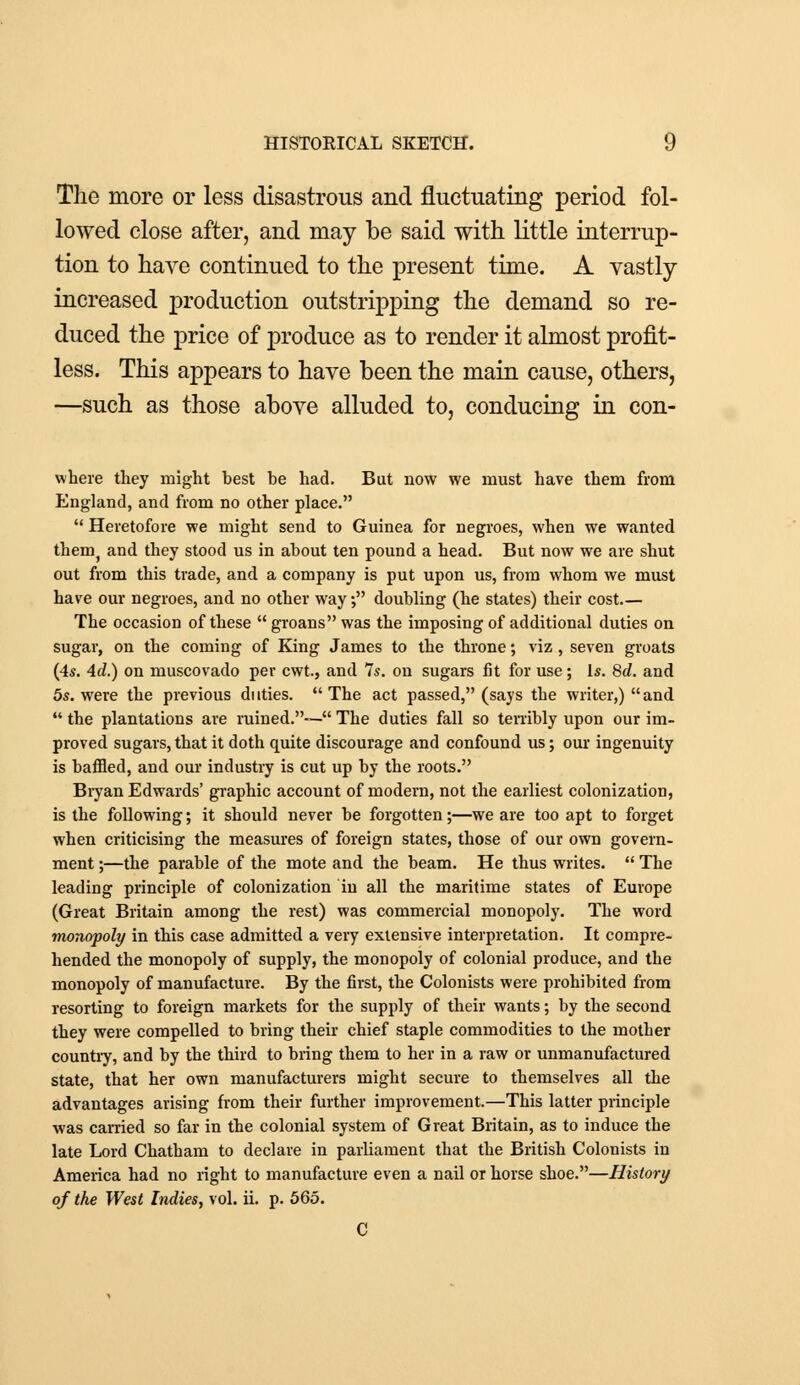 The more or less disastrous and fluctuating period fol- lowed close after, and may be said with little interrup- tion to have continued to the present time. A vastly increased production outstripping the demand so re- duced the price of produce as to render it almost profit- less. This appears to have been the main cause, others, —such as those above alluded to, conducing in con- where they might best be had. But now we must have them from England, and from no other place.  Heretofore we might send to Guinea for negroes, when we wanted them5 and they stood us in about ten pound a head. But now we are shut out from this trade, and a company is put upon us, from whom we must have our negroes, and no other way, doubling (he states) their cost.— The occasion of these  groans was the imposing of additional duties on sugar, on the coming of King James to the throne; viz, seven groats (4s. Ad.) on muscovado per cwt., and 7s. on sugars fit for use; Is. 8d. and 5s. were the previous duties. The act passed, (says the writer,) and  the plantations are ruined.— The duties fall so terribly upon our im- proved sugars, that it doth quite discourage and confound us; our ingenuity is baffled, and our industry is cut up by the roots. Bryan Edwards' graphic account of modern, not the earliest colonization, is the following; it should never be forgotten;—we are too apt to forget when criticising the measures of foreign states, those of our own govern- ment ;—the parable of the mote and the beam. He thus writes.  The leading principle of colonization in all the maritime states of Europe (Great Britain among the rest) was commercial monopoly. The word monopoly in this case admitted a very extensive interpretation. It compre- hended the monopoly of supply, the monopoly of colonial produce, and the monopoly of manufacture. By the first, the Colonists were prohibited from resorting to foreign markets for the supply of their wants; by the second they were compelled to bring their chief staple commodities to the mother countiy, and by the third to bring them to her in a raw or unmanufactured state, that her own manufacturers might secure to themselves all the advantages arising from their further improvement.—This latter principle was carried so far in the colonial system of Great Britain, as to induce the late Lord Chatham to declare in parliament that the British Colonists in America had no right to manufacture even a nail or horse shoe.—History of the West Indies, vol. ii. p. 565. C