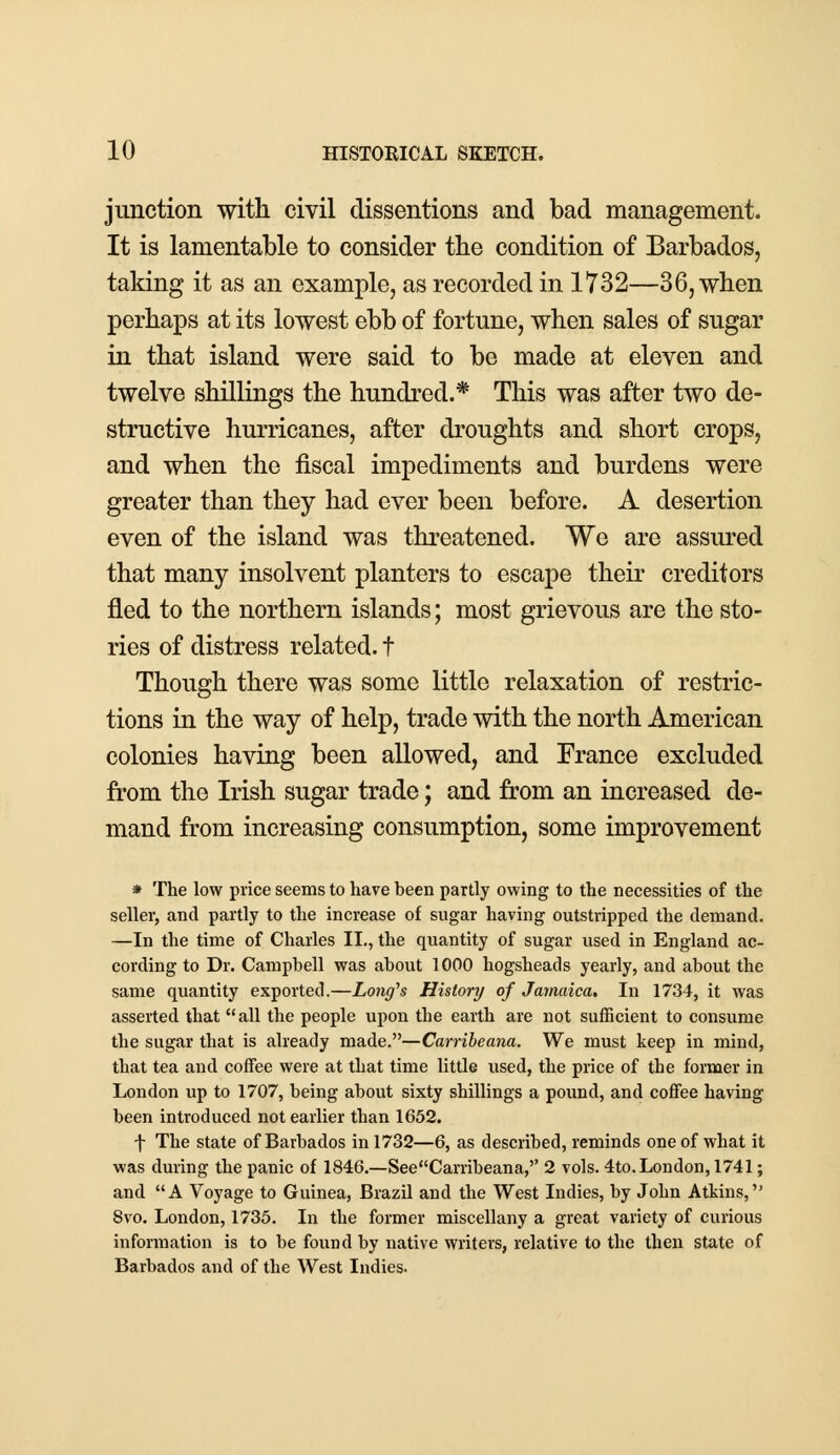 junction with civil clissentions and bad management. It is lamentable to consider the condition of Barbados, taking it as an example, as recorded in 1732—36, when perhaps at its lowest ebb of fortune, when sales of sugar in that island were said to be made at eleven and twelve shillings the hundred.* This was after two de- structive hurricanes, after droughts and short crops, and when the fiscal impediments and burdens were greater than they had ever been before. A desertion even of the island was threatened. We are assured that many insolvent planters to escape their creditors fled to the northern islands; most grievous are the sto- ries of distress related, t Though there was some little relaxation of restric- tions in the way of help, trade with the north American colonies having been allowed, and France excluded from the Irish sugar trade; and from an increased de- mand from increasing consumption, some improvement * The low price seems to have been partly owing to the necessities of the seller, and partly to the increase of sugar having outstripped the demand. —In the time of Charles II., the quantity of sugar used in England ac- cording to Dr. Campbell was about 1000 hogsheads yearly, and about the same quantity exported.—Long's History of Jamaica. In 1734, it was asserted that all the people upon the earth are not sufficient to consume the sugar that is already made.—Carribeana. We must keep in mind, that tea and coffee were at that time little used, the price of the former in London up to 1707, being about sixty shillings a pound, and coffee having been introduced not earlier than 1652. f The state of Barbados in 1732—6, as described, reminds one of what it was during the panic of 1846.—See Carribeana, 2 vols. 4to. London, 1741; and A Voyage to Guinea, Brazil and the West Indies, by John Atkins, 8vo. London, 1735. In the former miscellany a great variety of curious information is to be found by native writers, relative to the then state of Barbados and of the West Indies.