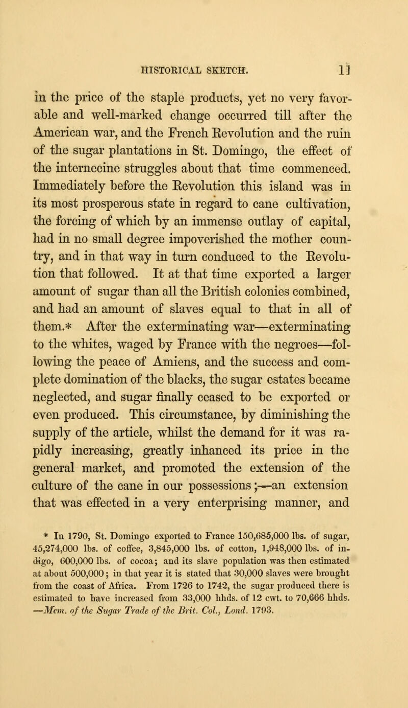 in the price of the staple products, yet no very favor- able and well-marked change occurred till after the American war, and the French Eevolution and the ruin of the sugar plantations in St. Domingo, the effect of the internecine struggles about that time commenced. Immediately before the Eevolution this island was in its most prosperous state in regard to cane cultivation, the forcing of which by an immense outlay of capital, had in no small degree impoverished the mother coun- try, and in that way in turn conduced to the Eevolu- tion that followed. It at that time exported a larger amount of sugar than all the British colonies combined, and had an amount of slaves equal to that in all of them.* After the exterminating war—exterminating to the whites, waged by France with the negroes—fol- lowing the peace of Amiens, and the success and com- plete domination of the blacks, the sugar estates became neglected, and sugar finally ceased to be exported or even produced. This circumstance, by diminishing the supply of the article, whilst the demand for it was ra- pidly increasing, greatly inhanced its price in the general market, and promoted the extension of the culture of the cane in our possessions;—an extension that was effected in a very enterprising manner, and * In 1790, St. Domingo exported to France 150,685,000 lbs. of sugar, 45,274,000 lbs. of coffee, 3,845,000 lbs. of cotton, 1,948,000 lbs. of in- digo, 600,000 lbs. of cocoa; and its slave population was then estimated at about 500,000; in that year it is stated that 30,000 slaves were brought from the coast of Africa. From 1726 to 1742, the sugar produced there is estimated to have increased from 33,000 hhds. of 12 cwt. to 70,666 hhds. —Mem. of the Sugar Trade of the Brit. Col., Lond. 1793.