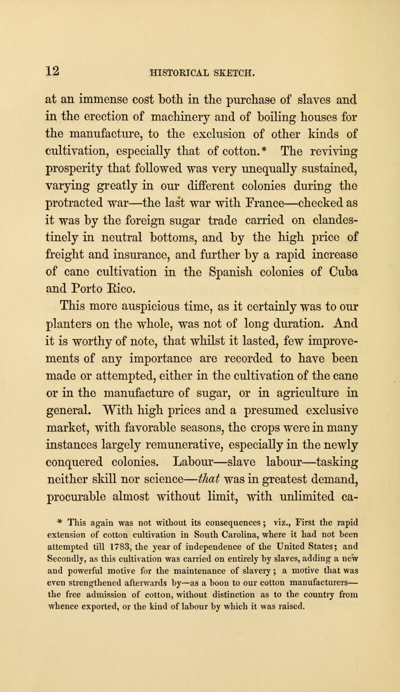 at an immense cost both in the purchase of slaves and in the erection of machinery and of boiling houses for the manufacture, to the exclusion of other kinds of cultivation, especially that of cotton. * The reviving prosperity that followed was very unequally sustained, varying greatly in our different colonies during the protracted war—the las't war with France—checked as it was by the foreign sugar trade carried on clandes- tinely in neutral bottoms, and by the high price of freight and insurance, and further by a rapid increase of cane cultivation in the Spanish colonies of Cuba and Porto Eico. This more auspicious time, as it certainly was to our planters on the whole, was not of long duration. And it is worthy of note, that whilst it lasted, few improve- ments of any importance are recorded to have been made or attempted, either in the cultivation of the cane or in the manufacture of sugar, or in agriculture in general. With high prices and a presumed exclusive market, with favorable seasons, the crops were in many instances largely remunerative, especially in the newly conquered colonies. Labour—slave labour—tasking neither skill nor science—that was in greatest demand, procurable almost without limit, with unlimited ca- * This again was not without its consequences; viz., First the rapid extension of cotton cultivation in South Carolina, where it had not been attempted till 1783, the year of independence of the United States; and Secondly, as this cultivation was carried on entirely by slaves, adding a new and powerful motive for the maintenance of slavery; a motive that was even strengthened afterwards by—as a boon to our cotton manufacturers— the free admission of cotton, without distinction as to the country from whence exported, or the kind of labour by which it was raised.