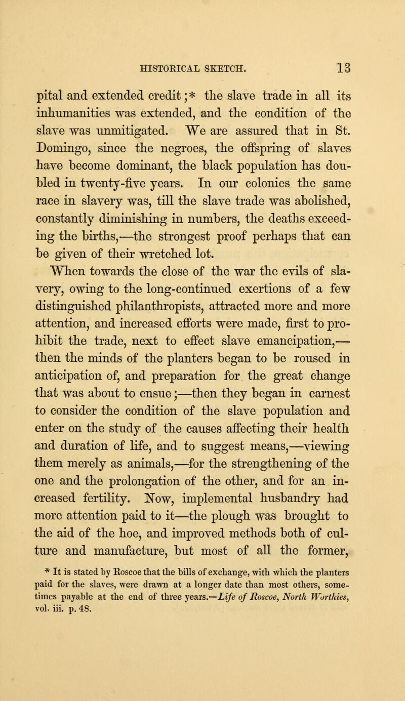 pital and extended credit; * the slave trade in all its inhumanities was extended, and the condition of the slave was unmitigated. We are assured that in St. Domingo, since the negroes, the offspring of slaves have become dominant, the black population has dou- bled in twenty-five years. In our colonies the same race in slavery was, till the slave trade was abolished, constantly diminishing in numbers, the deaths exceed- ing the births,—the strongest proof perhaps that can be given of their wretched lot. When towards the close of the war the evils of sla- very, owing to the long-continued exertions of a few distinguished philanthropists, attracted more and more attention, and increased efforts were made, first to pro- hibit the trade, next to effect slave emancipation,— then the minds of the planters began to be roused in anticipation of, and preparation for the great change that was about to ensue;—then they began in earnest to consider the condition of the slave population and enter on the study of the causes affecting their health and duration of life, and to suggest means,—viewing them merely as animals,—for the strengthening of the one and the prolongation of the other, and for an in- creased fertility. Now, implemental husbandry had more attention paid to it—the plough was brought to the aid of the hoe, and improved methods both of cul- ture and manufacture, but most of all the former, * It is stated by Roscoe that the bills of exchange, with which the planters paid for the slaves, were drawn at a longer date than most others, some- times payable at the end of three years.—Life of Roscoe, North Worthies, vol. iii. p. 48.