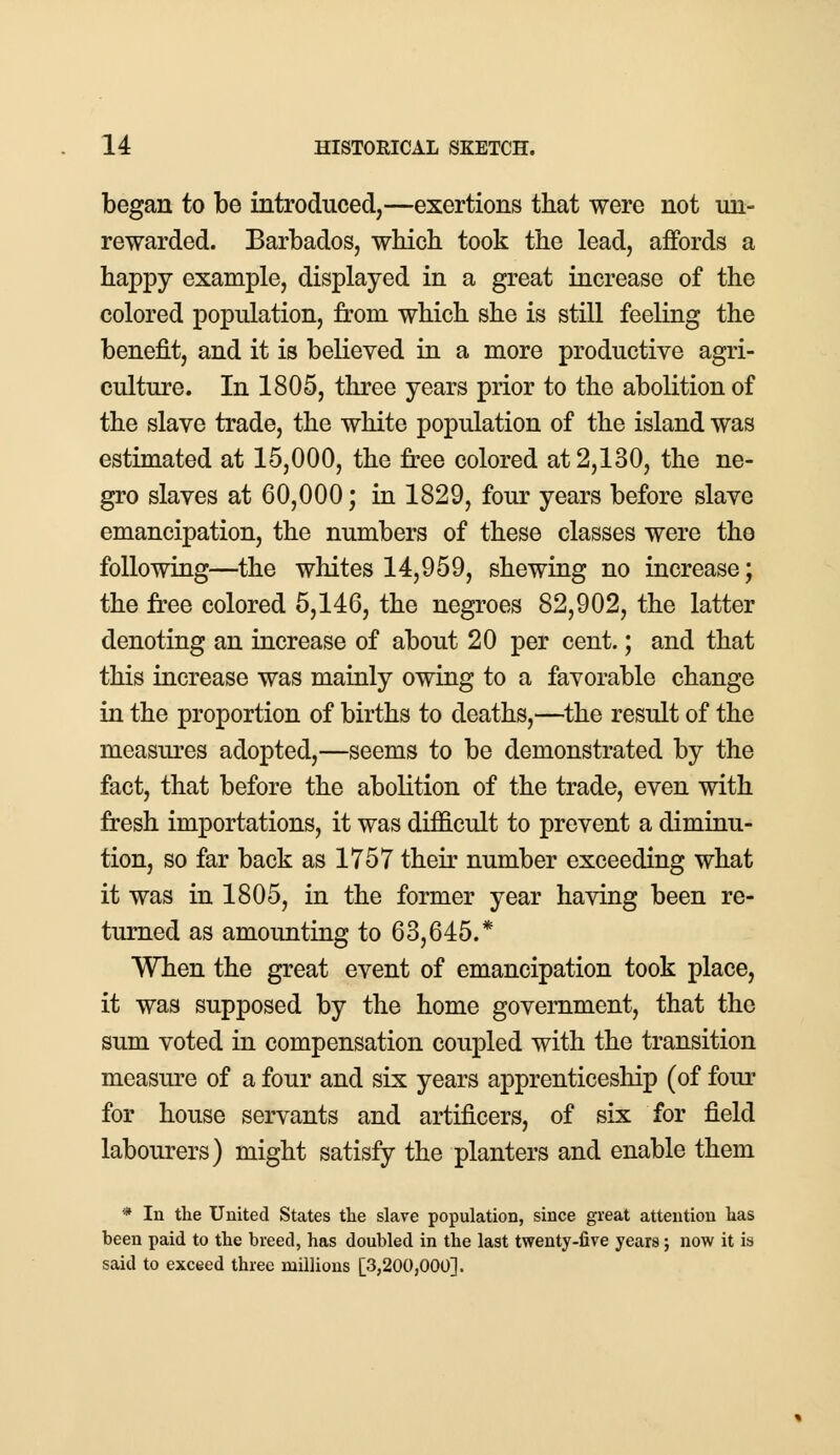 began to be introduced,—exertions that were not un- rewarded. Barbados, which took the lead, affords a happy example, displayed in a great increase of the colored population, from which she is still feeling the benefit, and it is believed in a more productive agri- culture. In 1805, three years prior to the abolition of the slave trade, the white population of the island was estimated at 15,000, the tree colored at 2,130, the ne- gro slaves at 60,000; in 1829, four years before slave emancipation, the numbers of these classes were the following—the whites 14,959, shewing no increase; the free colored 5,146, the negroes 82,902, the latter denoting an increase of about 20 per cent.; and that this increase was mainly owing to a favorable change in the proportion of births to deaths,—the result of the measures adopted,—seems to be demonstrated by the fact, that before the abolition of the trade, even with fresh importations, it was difficult to prevent a diminu- tion, so far back as 1757 their number exceeding what it was in 1805, in the former year having been re- turned as amounting to 63,645.* When the great event of emancipation took place, it was supposed by the home government, that the sum voted in compensation coupled with the transition measure of a four and six years apprenticeship (of four for house servants and artificers, of six for field labourers) might satisfy the planters and enable them * In the United States the slave population, since great attention has been paid to the breed, has doubled in the last twenty-five years; now it is said to exceed three millions [3,200,000].
