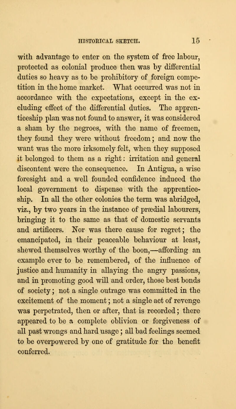 with advantage to enter on the system of free labour, protected as colonial produce then was by differential duties so heavy as to be prohibitory of foreign compe- tition in the home market. What occurred was not in accordance with the expectations, except in the ex- cluding effect of the differential duties. The appren- ticeship plan was not found to answer, it was considered a sham by the negroes, with the name of freemen, they found they were without freedom; and now the want was the more irksomely felt, when they supposed it belonged to them as a right: irritation and general discontent were the consequence. In Antigua, a wise foresight and a well founded confidence induced the local government to dispense with the apprentice- ship. In all the other colonies the term was abridged, viz., by two years in the instance of prEedial labourers, bringing it to the same as that of domestic servants and artificers. 'Nov was there cause for regret; the emancipated, in their peaceable behaviour at least, shewed themselves worthy of the boon,—affording an example ever to be remembered, of the influence of justice and humanity in allaying the angry passions, and in promoting good will and order, those best bonds of society; not a single outrage was committed in the excitement of the moment; not a single act of revenge was perpetrated, then or after, that is recorded; there appeared to be a complete oblivion or forgiveness of all past wrongs and hard usage; all bad feelings seemed to be overpowered by one of gratitude for the benefit conferred.