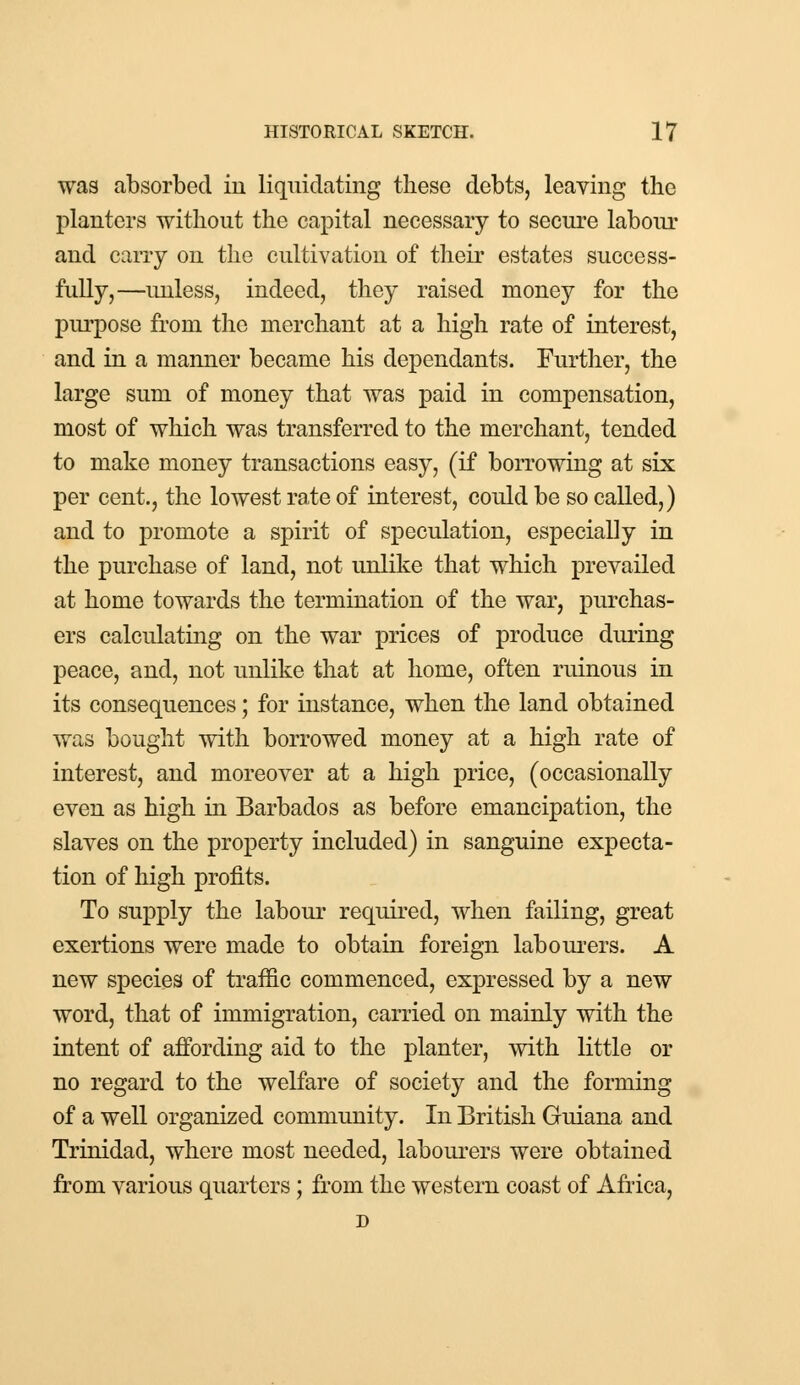 was absorbed in liquidating these debts, leaving the planters without the capital necessary to secure labour and carry on the cultivation of their estates success- fully,—unless, indeed, they raised money for the purpose from the merchant at a high rate of interest, and in a manner became his dependants. Further, the large sum of money that was paid in compensation, most of which was transferred to the merchant, tended to make money transactions easy, (if borrowing at six per cent., the lowest rate of interest, could be so called,) and to promote a spirit of speculation, especially in the purchase of land, not unlike that which prevailed at home towards the termination of the war, purchas- ers calculating on the war prices of produce during peace, and, not unlike that at home, often ruinous in its consequences; for instance, when the land obtained was bought with borrowed money at a high rate of interest, and moreover at a high price, (occasionally even as high in Barbados as before emancipation, the slaves on the property included) in sanguine expecta- tion of high profits. To supply the labour required, when failing, great exertions were made to obtain foreign labourers. A new species of traffic commenced, expressed by a new word, that of immigration, carried on mainly with the intent of affording aid to the planter, with little or no regard to the welfare of society and the forming of a well organized community. In British Guiana and Trinidad, where most needed, labourers were obtained from various quarters; from the western coast of Africa, D