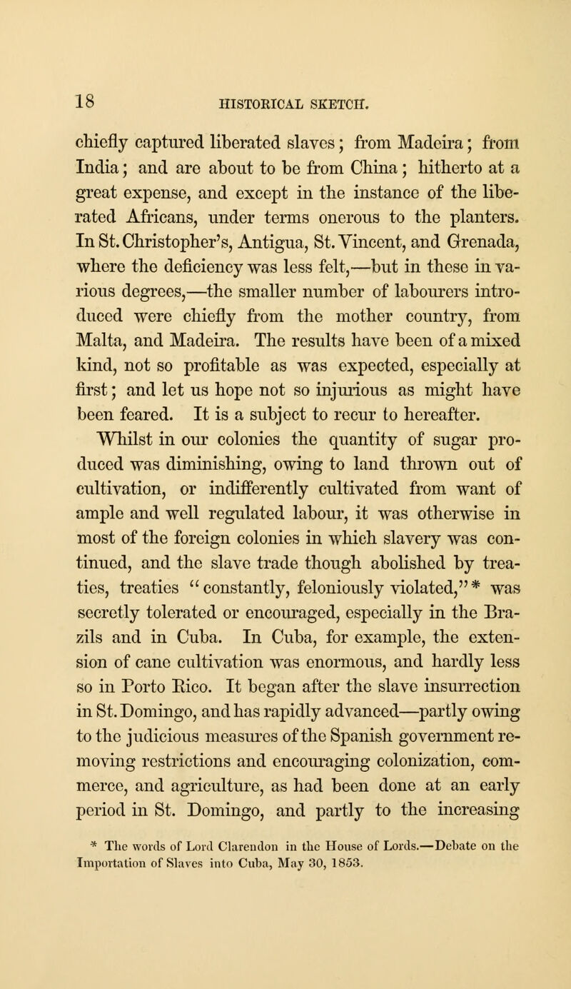 chiefly captured liberated slaves; from Madeira; from India; and are about to be from China; hitherto at a great expense, and except in the instance of the libe- rated Africans, under terms onerous to the planters. In St. Christopher's, Antigua, St. Vincent, and Grenada, where the deficiency was less felt,—but in these in va- rious degrees,—the smaller number of labourers intro- duced were chiefly from the mother country, from Malta, and Madeira. The results have been of a mixed kind, not so profitable as was expected, especially at first; and let us hope not so injurious as might have been feared. It is a subject to recur to hereafter. Whilst in our colonies the quantity of sugar pro- duced was diminishing, owing to land thrown out of cultivation, or indifferently cultivated from want of ample and well regulated labour, it was otherwise in most of the foreign colonies in which slavery was con- tinued, and the slave trade though abolished by trea- ties, treaties constantly, feloniously violated,* was secretly tolerated or encouraged, especially in the Bra- zils and in Cuba. In Cuba, for example, the exten- sion of cane cultivation was enormous, and hardly less so in Porto Eico. It began after the slave insurrection in St. Domingo, and has rapidly advanced—partly owing to the judicious measures of the Spanish government re- moving restrictions and encouraging colonization, com- merce, and agriculture, as had been done at an early period in St. Domingo, and partly to the increasing * The words of Lord Clarendon in the House of Lords.—Debate on the Importation of Slaves into Cuba, May 30, 185.3.