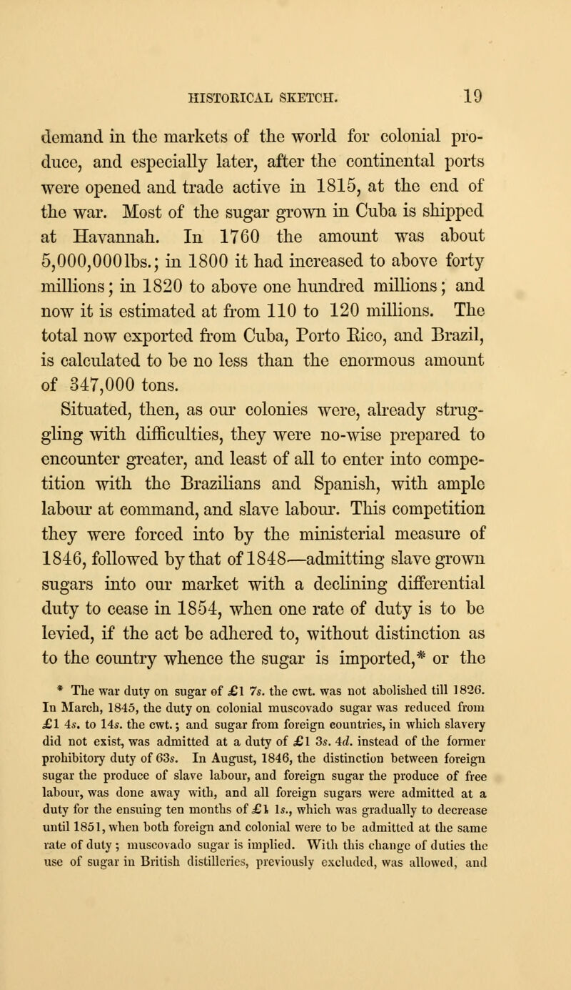 demand in the markets of the world for colonial pro- duce, and especially later, after the continental ports were opened and trade active in 1815, at the end of the war. Most of the sugar grown in Cuba is shipped at Havannah. In 1760 the amount was about 5,000,0001bs.; in 1800 it had increased to above forty millions; in 1820 to above one hundred millions; and now it is estimated at from 110 to 120 millions. The total now exported from Cuba, Porto Eico, and Brazil, is calculated to be no less than the enormous amount of 347,000 tons. Situated, then, as our colonies were, already strug- gling with difficulties, they were no-wise prepared to encounter greater, and least of all to enter into compe- tition with the Brazilians and Spanish, with ample labour at command, and slave labour. This competition they were forced into by the ministerial measure of 1846, followed by that of 1848—admitting slave grown sugars into our market with a declining differential duty to cease in 1854, when one rate of duty is to be levied, if the act be adhered to, without distinction as to the country whence the sugar is imported,* or the * The war duty on sugar of £\ 7s. the cwt. was not abolished till 1826. In March, 1845, the duty on colonial muscovado sugar was reduced from £1 4s. to 14«. the cwt.; and sugar from foreign countries, in which slavery did not exist, was admitted at a duty of £ 1 3s. 4d. instead of the former prohibitory duty of 63s. In August, 1846, the distinction between foreign sugar the produce of slave labour, and foreign sugar the produce of free labour, was done away with, and all foreign sugars were admitted at a duty for the ensuing ten months of £l Is., which was gradually to decrease until 1851, when both foreign and colonial were to be admitted at the same rate of duty ; muscovado sugar is implied. With this change of duties the use of sugar in British distilleries, previously excluded, was allowed, and