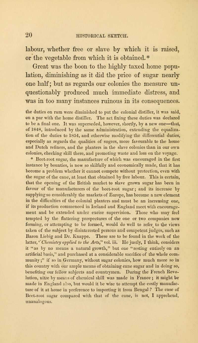 labour, whether free or slave by which it is raised, or the vegetable from which it is obtained. * Great was the boon to the highly taxed home popu- lation, diminishing as it did the price of sugar nearly one half; but as regards our colonies the measure un- questionably produced much immediate distress, and was in too many instances ruinous in its consequences. the duties on rum were diminished to put the colonial distiller, it was said, on a par with the home distiller. The act fixing these duties was declared to he a final one. It was superseded, however, shortly, by a new one—that, of 1848, introduced by the same administration, extending the equaliza- tion of the duties to 1854, and otherwise modifying the differential duties, especially as regards the qualities of sugars, more favourable to the home and Dutch refiners, and the planters in the slave colonies than in our own colonies, checking skill there, and promoting waste and loss on the voyage. * Beet-root sugar, the manufacture of which was encouraged in the first instance by bounties, is now so skilfully and economically made, that it has become a problem whether it cannot compete without protection, even with the sugar of the cane, at least that obtained by free labour. This is certain, that the opening of the British market to slave grown sugar has been in favour of the manufacturers of the beet-root sugar; aud its increase by supplying so considerably the markets of Europe, has become a new element in the difficulties of the colonial planters and must be an increasing one, if its production commenced in Ireland and England meet with encourage- ment and be extended under excise supervision. Those who may feel tempted by the flattering prospectuses of the one or two companies now forming, or attempting to be formed, would do well to refer^ to the views taken of the subject by disinterested persons and competent judges, such as Baron Liebig and Dr. Knappe. These are to be found in the work of the latter, '■'Chemistry applied to the Arts vol. iii. He justly, I think, considers it as by no means a natural growth, but one resting entirely on an artificial basis, and purchased at a considerable sacrifice of the whole com- munity ; if so in Germany, without sugar colonies, how much more so in this country with our ample means of obtaining cane sugar and in doing so, benefiting our fellow subjects and countrymen. During the French Revo- lution, nitre by means of chemical skill was made in France ; it might be made in England also, but would it be wise to attempt the costly manufac- ture of it at home in preference to importing it from Bengal ? The case of Beet-root sugar compared with that of the cane, is not, I apprehend, unanalogous.