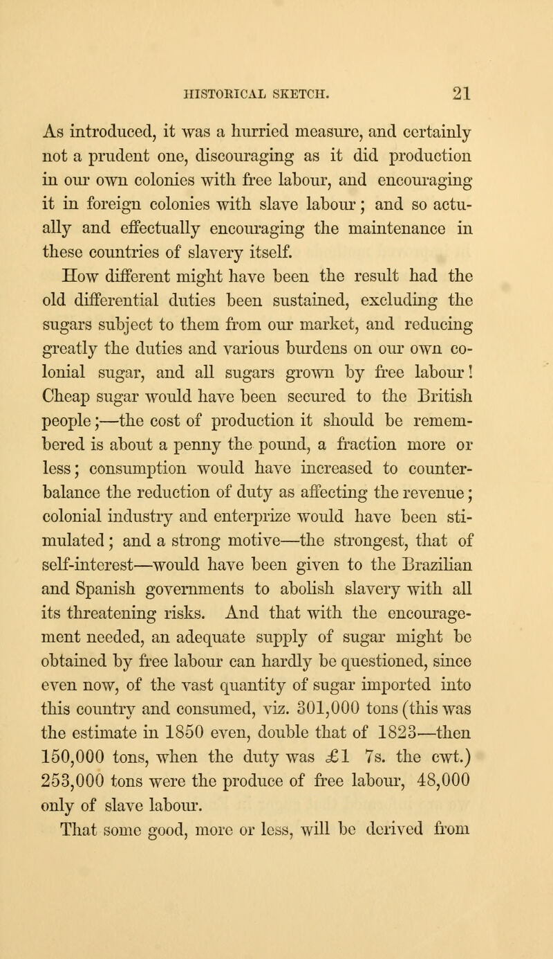 As introduced, it was a hurried measure, and certainly not a prudent one, discouraging as it did production in our own colonies with free labour, and encouraging- it in foreign colonies with slave labour; and so actu- ally and effectually encouraging the maintenance in these countries of slavery itself. How different might have been the result had the old differential duties been sustained, excluding the sugars subject to them from our market, and reducing greatly the duties and various burdens on our own co- lonial sugar, and all sugars grown by free labour! Cheap sugar would have been secured to the British people;—the cost of production it should be remem- bered is about a penny the pound, a fraction more or less; consumption would have increased to counter- balance the reduction of duty as affecting the revenue; colonial industry and enterprize would have been sti- mulated ; and a strong motive—the strongest, that of self-interest—would have been given to the Brazilian and Spanish governments to abolish slavery with all its threatening risks. And that with the encourage- ment needed, an adequate supply of sugar might be obtained by free labour can hardly be questioned, since even now, of the vast quantity of sugar imported into this country and consumed, viz. 301,000 tons (this was the estimate in 1850 even, double that of 1823—then 150,000 tons, when the duty was £1 7s. the cwt.) 253,000 tons were the produce of free labour, 48,000 only of slave labour. That some good, more or less, will be derived from