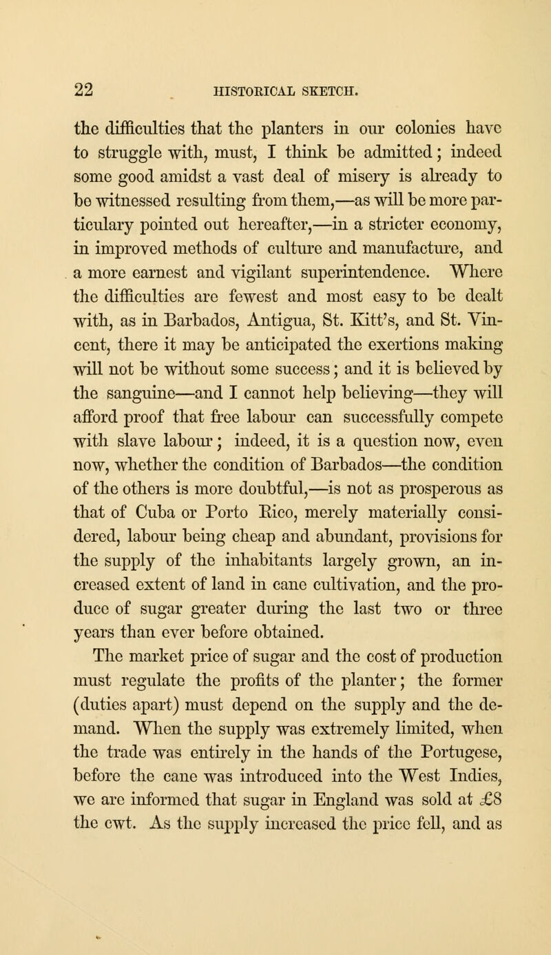 the difficulties that the planters in onr colonies have to struggle with, must, I think be admitted; indeed some good amidst a vast deal of misery is already to be witnessed resulting from them,—as will be more par- ticulary pointed out hereafter,—in a stricter economy, in improved methods of culture and manufacture, and a more earnest and vigilant superintendence. Where the difficulties are fewest and most easy to be dealt with, as in Barbados, Antigua, St. Kitt's, and St. Vin- cent, there it may be anticipated the exertions making will not be without some success; and it is believed by the sanguine—and I cannot help believing—they will afford proof that free labour can successfully compete with slave labour; indeed, it is a question now, even now, whether the condition of Barbados—the condition of the others is more doubtful,—is not as prosperous as that of Cuba or Porto Bico, merely materially consi- dered, labour being cheap and abundant, provisions for the supply of the inhabitants largely grown, an in- creased extent of land in cane cultivation, and the pro- duce of sugar greater during the last two or three years than ever before obtained. The market price of sugar and the cost of production must regulate the profits of the planter; the former (duties apart) must depend on the supply and the de- mand. When the supply was extremely limited, when the trade was entirely in the hands of the Portugese, before the cane was introduced into the West Indies, we are informed that sugar in England was sold at £8 the cwt. As the supply increased the price fell, and as