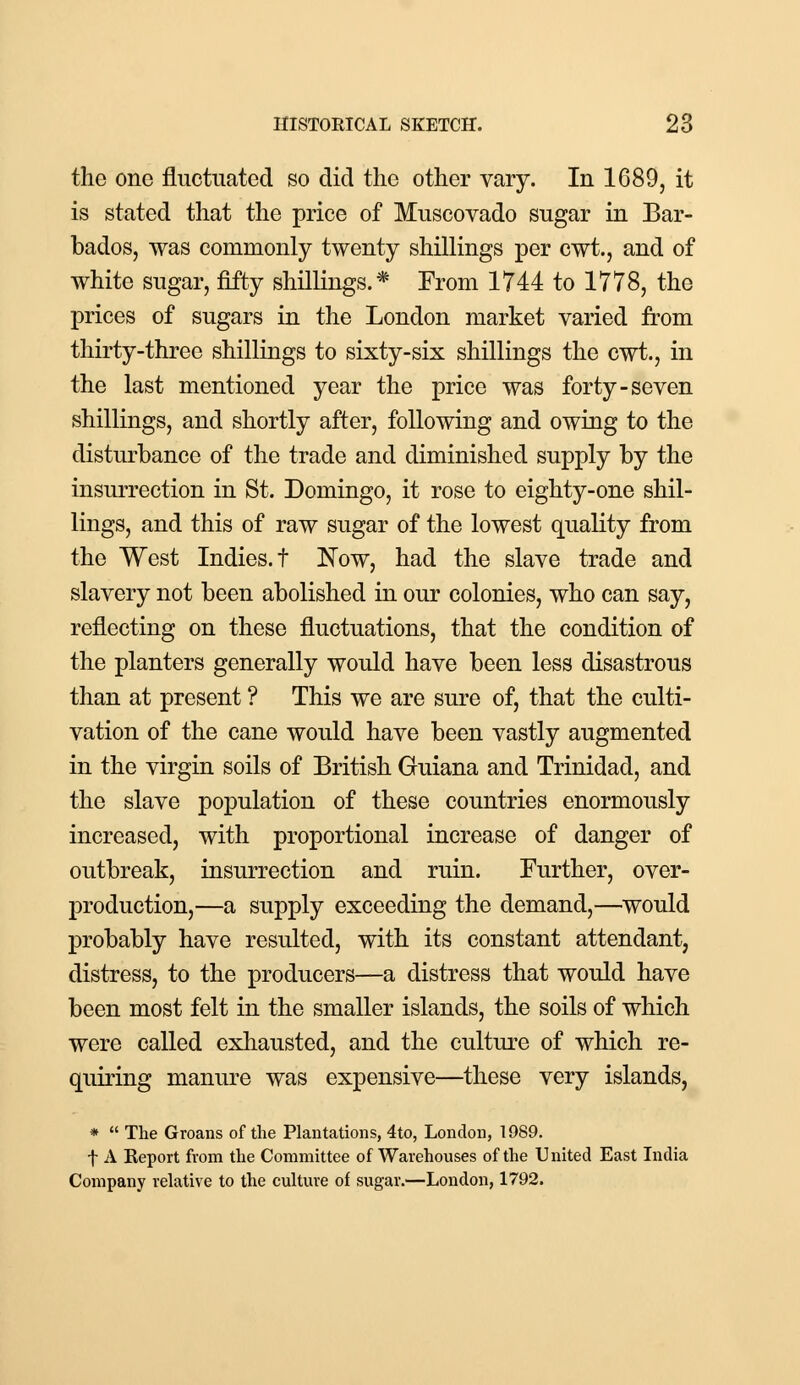 the one fluctuated so did the other vary. In 1689, it is stated that the price of Muscovado sugar in Bar- bados, was commonly twenty shillings per cwt., and of white sugar, fifty shillings.* From 1744 to 1778, the prices of sugars in the London market varied from thirty-three shillings to sixty-six shillings the cwt., in the last mentioned year the price was forty-seven shillings, and shortly after, following and owing to the disturbance of the trade and diminished supply by the insurrection in St. Domingo, it rose to eighty-one shil- lings, and this of raw sugar of the lowest quality from the West Indies, f Now, had the slave trade and slavery not been abolished in our colonies, who can say, reflecting on these fluctuations, that the condition of the planters generally would have been less disastrous than at present ? This we are sure of, that the culti- vation of the cane would have been vastly augmented in the virgin soils of British Guiana and Trinidad, and the slave population of these countries enormously increased, with proportional increase of danger of outbreak, insurrection and ruin. Further, over- production,—a supply exceeding the demand,—would probably have resulted, with its constant attendant, distress, to the producers—a distress that would have been most felt in the smaller islands, the soils of which were called exhausted, and the culture of which re- quiring manure was expensive—these very islands, *  The Groans of the Plantations, 4to, London, 1989. f A Report from the Committee of Warehouses of the United East India Company relative to the culture of sugar.—London, 1792.