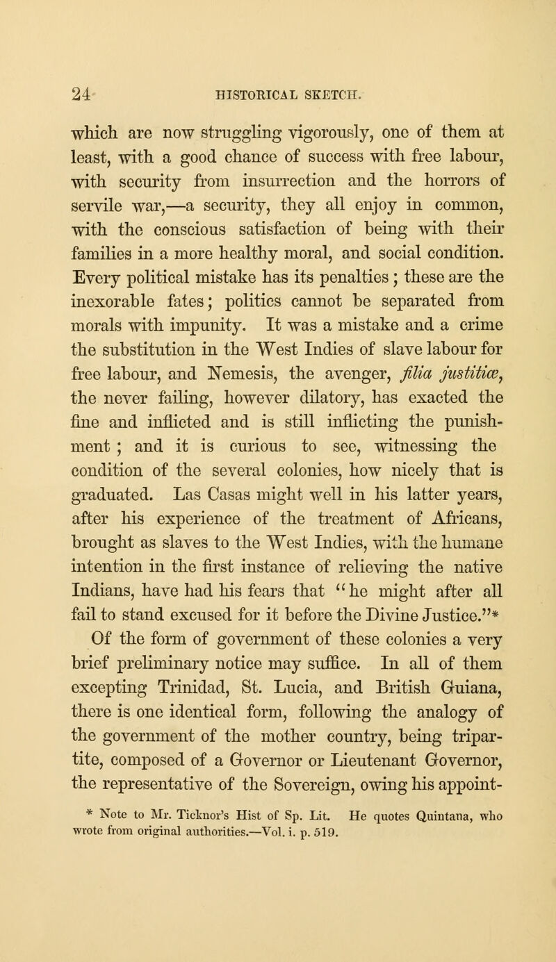 which are now struggling vigorously, one of them at least, with a good chance of success with free labour, with security from insurrection and the horrors of servile war,—a security, they all enjoy in common, with the conscious satisfaction of being with their families in a more healthy moral, and social condition. Every political mistake has its penalties; these are the inexorable fates; politics cannot be separated from morals with impunity. It was a mistake and a crime the substitution in the West Indies of slave labour for free labour, and Nemesis, the avenger, filia justitice, the never failing, however dilatory, has exacted the fine and inflicted and is still inflicting the punish- ment ; and it is curious to see, witnessing the condition of the several colonies, how nicely that is graduated. Las Casas might well in his latter years, after his experience of the treatment of Africans, brought as slaves to the West Indies, with the humane intention in the first instance of relieving the native Indians, have had his fears that he might after all fail to stand excused for it before the Divine Justice.* Of the form of government of these colonies a very brief preliminary notice may suffice. In all of them excepting Trinidad, St. Lucia, and British Guiana, there is one identical form, following the analogy of the government of the mother country, being tripar- tite, composed of a Governor or Lieutenant Governor, the representative of the Sovereign, owing his appoint- * Note to Mr. Ticlmor's Hist of Sp. Lit. He quotes Quintana, who wrote from original authorities.—Vol. i. p. 519.