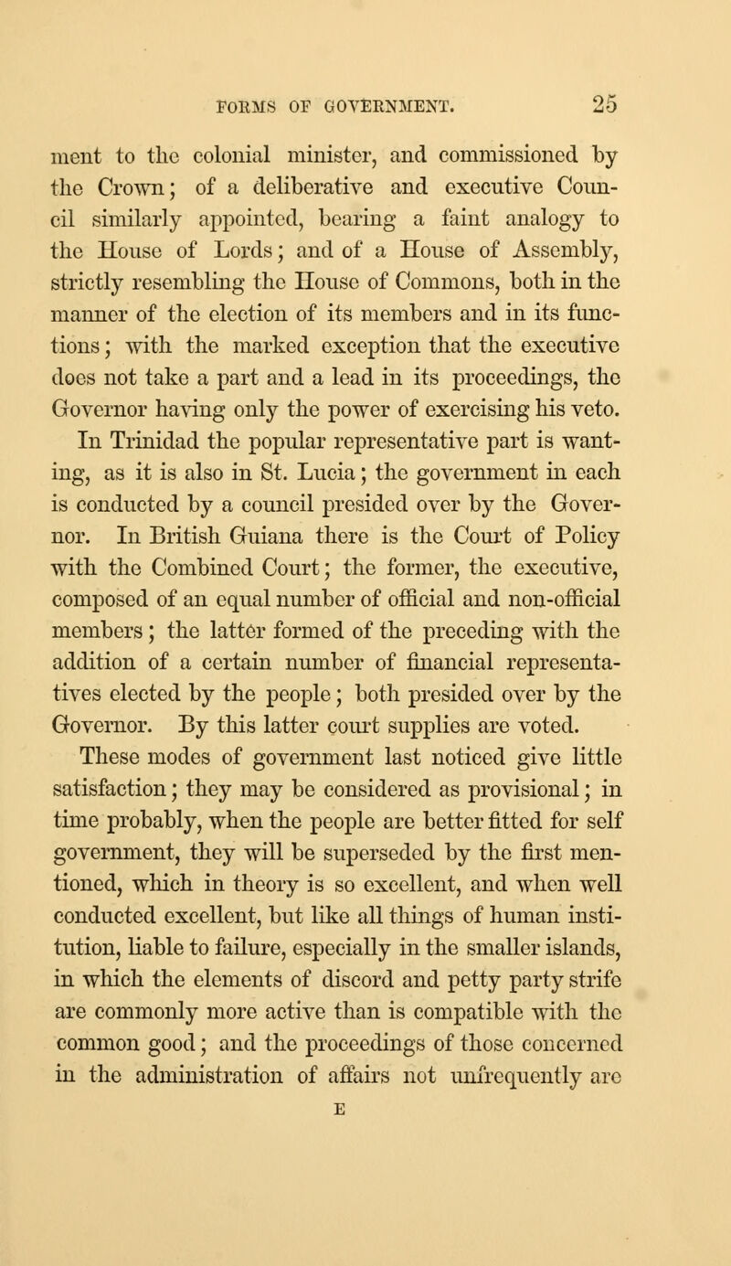 ment to the colonial minister, and commissioned by the Crown; of a deliberative and executive Coun- cil similarly appointed, bearing a faint analogy to the House of Lords; and of a House of Assembly, strictly resembling the House of Commons, both in the manner of the election of its members and in its func- tions ; with the marked exception that the executive does not take a part and a lead in its proceedings, the Governor having only the power of exercising his veto. In Trinidad the popular representative part is want- ing, as it is also in St. Lucia; the government in each is conducted by a council presided over by the Gover- nor. In British Guiana there is the Court of Policy with the Combined Court; the former, the executive, composed of an equal number of official and non-official members; the latter formed of the preceding with the addition of a certain number of financial representa- tives elected by the people; both presided over by the Governor. By this latter court supplies are voted. These modes of government last noticed give little satisfaction; they may be considered as provisional; in time probably, when the people are better fitted for self government, they will be superseded by the first men- tioned, which in theory is so excellent, and when well conducted excellent, but like all things of human insti- tution, liable to failure, especially in the smaller islands, in which the elements of discord and petty party strife are commonly more active than is compatible with the common good; and the proceedings of those concerned in the administration of affairs not unfrequently are E