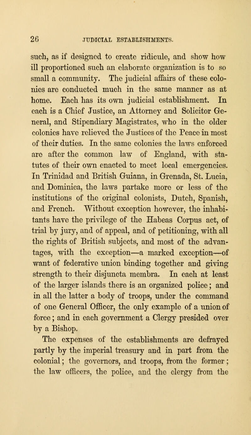such, as if designed to create ridicule, and show how ill proportioned such an elaborate organization is to so small a community. The judicial affairs of these colo- nies are conducted much in the same manner as at home. Each has its own judicial establishment. In each is a Chief Justice, an Attorney and Solicitor Ge- neral, and Stipendiary Magistrates, who in the older colonies have relieved the Justices of the Peace in most of their duties. In the same colonies the laws enforced are after the common law of England, with sta- tutes of their own enacted to meet local emergencies. In Trinidad and British Guiana, in Grenada, St. Lucia, and Dominica, the laws partake more or less of the institutions of the original colonists, Dutch, Spanish, and French. Without exception however, the inhabi- tants have the privilege of the Habeas Corpus act, of trial by jury, and of appeal, and of petitioning, with all the rights of British subjects, and most of the advan- tages, with the exception—a marked exception—of want of federative union binding together and giving strength to their disjuncta membra. In each at least of the larger islands there is an organized police; and in all the latter a body of troops, under the command of one General Officer, the only example of a union of force; and in each government a Clergy presided over by a Bishop. The expenses of the establishments are defrayed partly by the imperial treasury and in part from the colonial; the governors, and troops, from the former; the law officers, the police, and the clergy from the