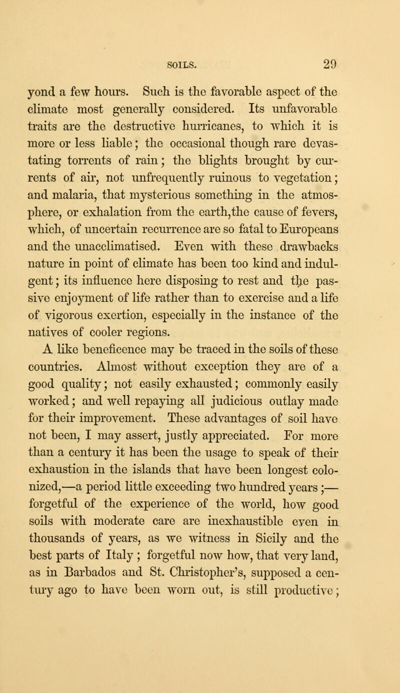yond a few hours. Such is the favorable aspect of the climate most generally considered. Its unfavorable traits are the destructive hurricanes, to which it is more or less liable; the occasional though rare devas- tating torrents of rain; the blights brought by cur- rents of ah, not unfrequently ruinous to vegetation; and malaria, that mysterious something in the atmos- phere, or exhalation from the earth,the cause of fevers, which, of uncertain recurrence are so fatal to Europeans and the unacclimatised. Even with these drawbacks nature in point of climate has been too kind and indul- gent ; its influence here disposing to rest and the pas- sive enjoyment of life rather than to exercise and a life of vigorous exertion, especially in the instance of the natives of cooler regions. A like beneficence may be traced in the soils of these countries. Almost without exception they are of a good quality; not easily exhausted; commonly easily worked; and well repaying all judicious outlay made for their improvement. These advantages of soil have not been, I may assert, justly appreciated. For more than a century it has been the usage to speak of their exhaustion in the islands that have been longest colo- nized,—a period little exceeding two hundred years;— forgetful of the experience of the world, how good soils with moderate care are inexhaustible even in thousands of years, as we witness in Sicily and the best parts of Italy ; forgetful now how, that very land, as in Barbados and St. Christopher's, supposed a cen- tury ago to have been worn out, is still productive;