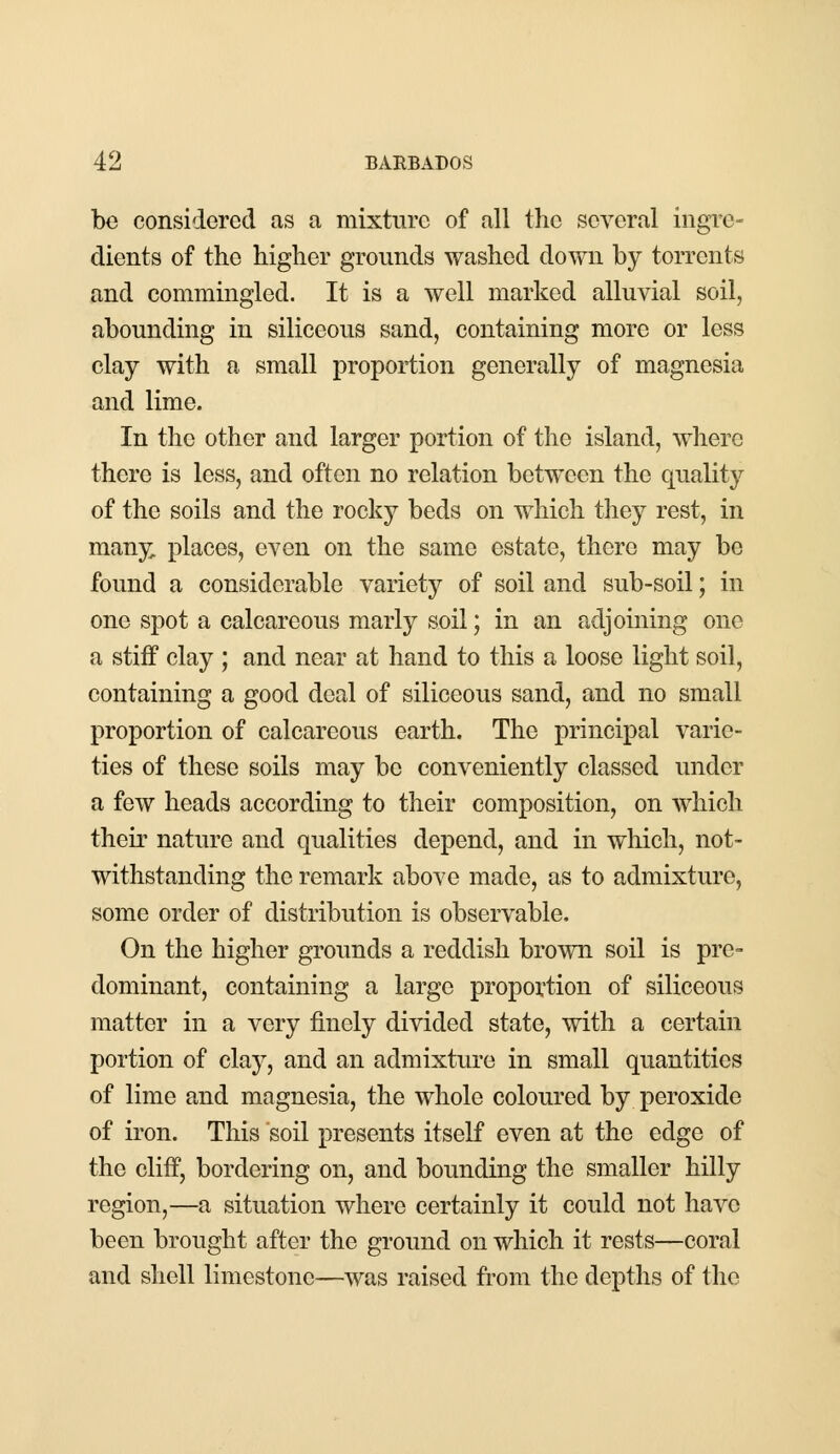 be considered as a mixture of all the several ingre- dients of the higher grounds washed down by torrents and commingled. It is a well marked alluvial soil, abounding in siliceous sand, containing more or less clay with a small proportion generally of magnesia and lime. In the other and larger portion of the island, where there is less, and often no relation between the quality of the soils and the rocky beds on which they rest, in many, places, even on the same estate, there may be found a considerable variety of soil and sub-soil; in one spot a calcareous marly soil; in an adjoining one a stiff clay ; and near at hand to this a loose light soil, containing a good deal of siliceous sand, and no small proportion of calcareous earth. The principal varie- ties of these soils may be conveniently classed under a few heads according to their composition, on which their nature and qualities depend, and in which, not- withstanding the remark above made, as to admixture, some order of distribution is observable. On the higher grounds a reddish brown soil is pre- dominant, containing a large proportion of siliceous matter in a very finely divided state, with a certain portion of clay, and an admixture in small quantities of lime and magnesia, the whole coloured by peroxide of iron. This soil presents itself even at the edge of the cliff, bordering on, and bounding the smaller hilly region,—a situation where certainly it could not have beeu brought after the ground on which it rests—coral and shell limestone—was raised from the depths of the