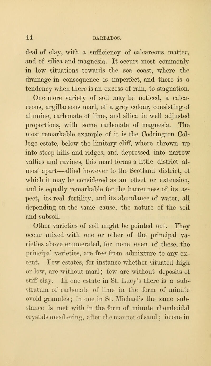 deal of clay, with a sufficiency of calcareous matter, and of silica and magnesia. It occurs most commonly in low situations towards the sea coast, where the drainage in consequence is imperfect, and there is a tendency when there is an excess of rain, to stagnation. One more variety of soil may be noticed, a calca- reous, argillaceous marl, of a grey colour, consisting of alumine, carbonate of lime, and silica in well adjusted proportions, with some carbonate of magnesia. The most remarkable example of it is the Codrington Col- lege estate, below the limitary cliff, where thrown up into steep hills and ridges, and depressed into narrow vallies and ravines, this marl forms a little district al- most apart—allied however to the Scotland district, of which it may be considered as an offset or extension, and is equally remarkable for the barrenness of its as- pect, its real fertility, and its abundance of water, all depending on the same cause, the nature of the soil and subsoil. Other varieties of soil might be pointed out. They occur mixed with one or other of the principal va- rieties above enumerated, for none even of these, the principal varieties, are free from admixture to any ex- tent. Few estates, for instance whether situated high or low, are without marl; few are without deposits of stiff clay. In one estate in St. Lucy's there is a sub- stratum of carbonate of lime in the form of minute ovoid granules; in one in St. Michael's the same sub- stance is met with in the form of minute rhomboiclal crystals uncohcring, after the manner of sand ; in one in