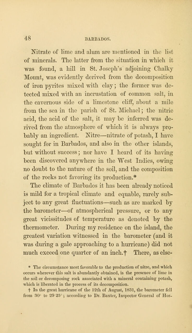 Nitrate of lime and alum are mentioned in the list of minerals. The latter from the situation in which it was found, a hill in St. Joseph's adjoining Chalky Mount, was evidently derived from the decomposition of iron pyrites mixed with clay; the former was de- tected mixed with an incrustation of common salt, in the cavernous side of a limestone cliff, about a mile from the sea in the parish of St. Michael; the nitric acid, the acid of the salt, it may he inferred was de- rived from the atmosphere of which it is always pro- bably an ingredient. Nitre—nitrate of potash, I have sought for in Barbados, and also in the other islands, but without success; nor have I heard of its having been discovered anywhere in the West Indies, owing no doubt to the nature of the soil, and the composition of the rocks not favoring its production.* The climate of Barbados it has been already noticed is mild for a tropical climate and equable, rarely sub- ject to any great fluctuations—such as are marked by the barometer—of atmospherical pressure, or to any great vicissitudes of temperature as denoted by the thermometer. During my residence on the island, the greatest variation witnessed in the barometer (and it was during a gale approaching to a hurricane) did not much exceed one quarter of an inch.f There, as else- * The circumstance most favorable to the production of nitre, and which occurs wherever this salt is abundantly obtained, is the presence of lime in the soil or decomposing rock associated with a mineral containing potash, which is liberated in the process of its decomposition. f In the great hurricane of the 12th of August, 1831, the barometer fell from 30° to 29 25°; according to Dr. Baxter, Inspector General of Hos-