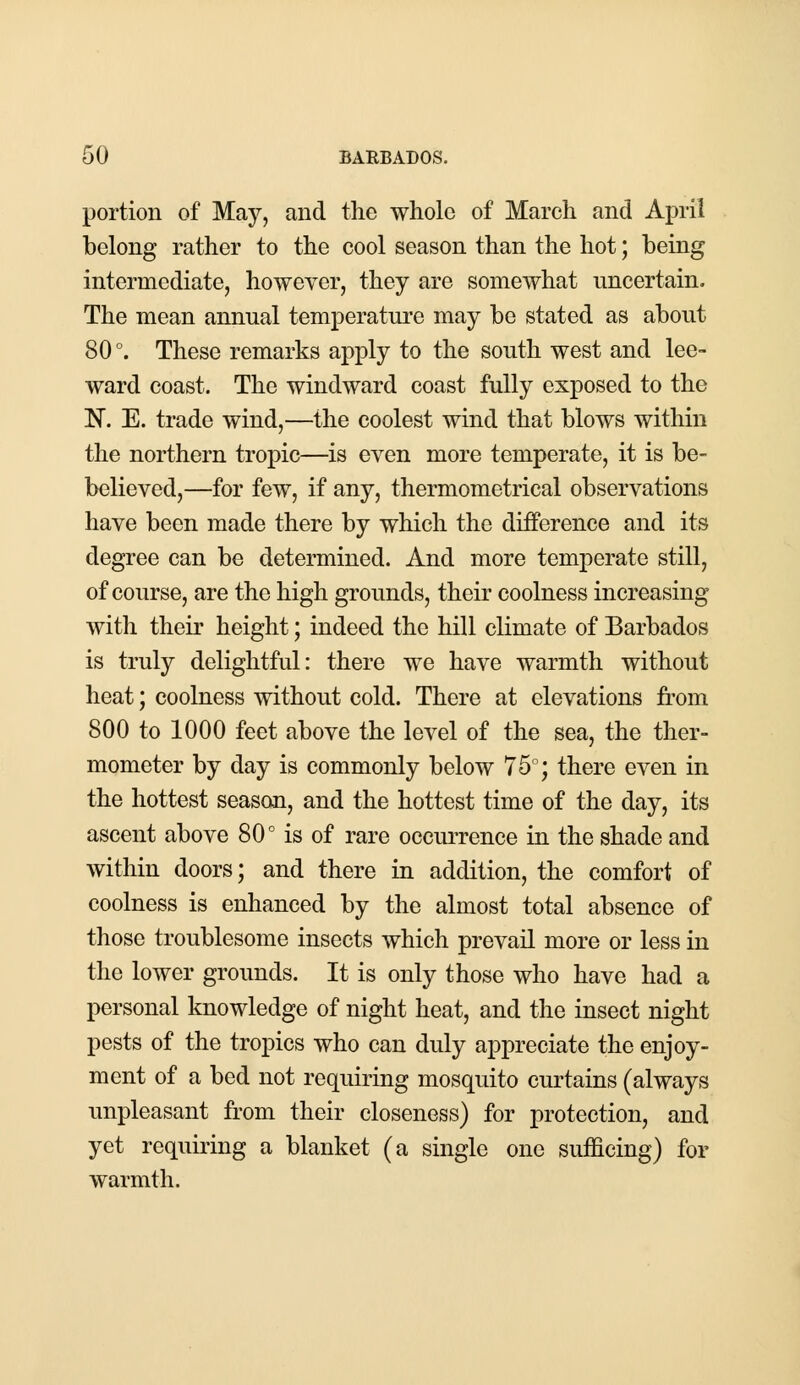 portion of May, and the whole of March and April belong rather to the cool season than the hot; being intermediate, however, they are somewhat uncertain. The mean annual temperature may be stated as about 80°. These remarks apply to the south west and lee- ward coast. The windward coast fully exposed to the N. E. trade wind,—the coolest wind that blows within the northern tropic—is even more temperate, it is be- believed,—for few, if any, thermometrical observations have been made there by which the difference and its degree can be determined. And more temperate still, of course, are the high grounds, their coolness increasing with their height; indeed the hill climate of Barbados is truly delightful: there we have warmth without heat; coolness without cold. There at elevations from 800 to 1000 feet above the level of the sea, the ther- mometer by day is commonly below 75°; there even in the hottest season, and the hottest time of the day, its ascent above 80° is of rare occurrence in the shade and within doors; and there in addition, the comfort of coolness is enhanced by the almost total absence of those troublesome insects which prevail more or less in the lower grounds. It is only those who have had a personal knowledge of night heat, and the insect night pests of the tropics who can duly appreciate the enjoy- ment of a bed not requiring mosquito curtains (always unpleasant from their closeness) for protection, and yet requiring a blanket (a single one sufficing) for warmth.