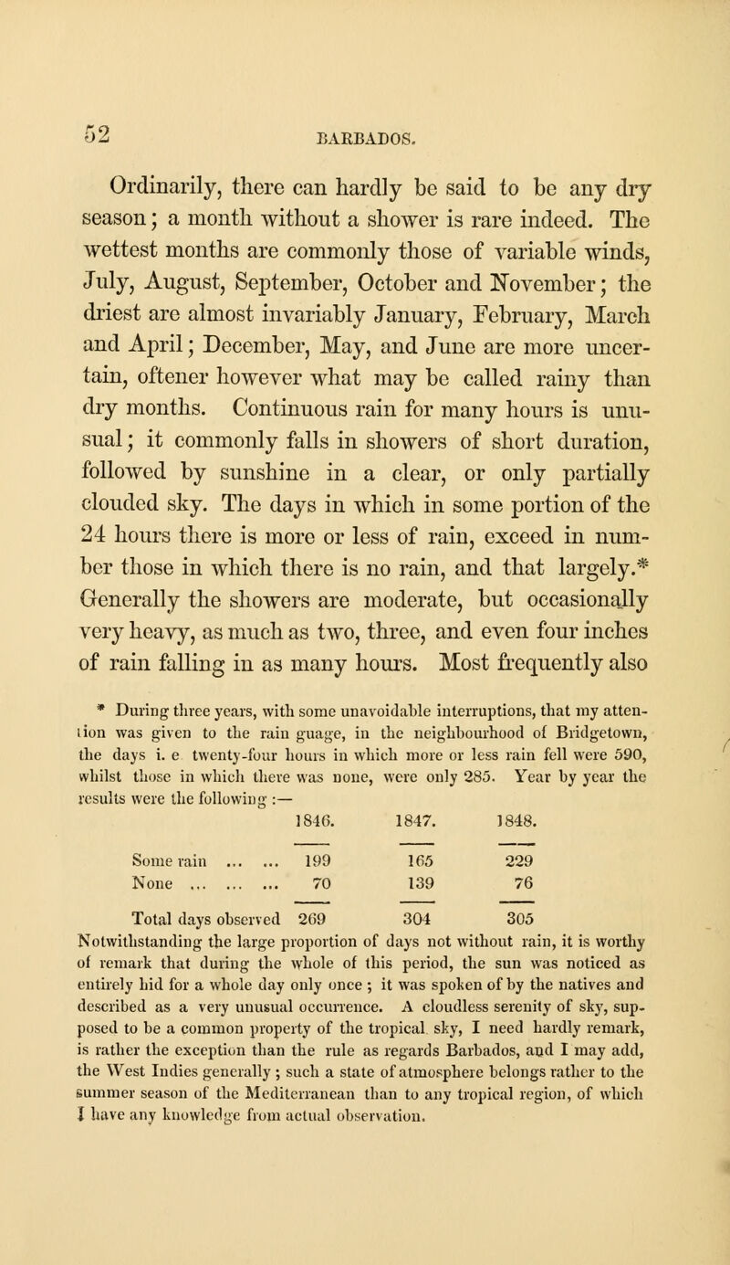 Ordinarily, there can hardly be said to be any dry season; a month without a shower is rare indeed. The wettest months are commonly those of variable winds, July, August, September, October and November; the driest are almost invariably January, February, March and April; December, May, and June are more uncer- tain, oftener however what may be called rainy than dry months. Continuous rain for many hours is unu- sual ; it commonly falls in showers of short duration, followed by sunshine in a clear, or only partially clouded sky. The days in which in some portion of the 24 hours there is more or less of rain, exceed in num- ber those in which there is no rain, and that largely.* Generally the showers are moderate, but occasionally very heavy, as much as two, three, and even four inches of rain falling in as many hours. Most frequently also * During three years, with some unavoidahle interruptions, that my atten- lion was given to the rain guage, in the neighbourhood of Bridgetown, the days i. e twenty-four hours in which more or less rain fell were 590, whilst those in which there was none, were only 285. Year by year the results were the following :— 1846. 1847. 1848. Some rain 199 165 229 None 70 139 76 Total days observed 269 304 305 Notwithstanding the large proportion of days not without rain, it is worthy of remark that during the whole of this period, the sun was noticed as entirely hid for a whole day only once ; it was spoken of by the natives and described as a very unusual occurrence. A cloudless serenity of sky, sup- posed to be a common property of the tropical sky, I need hardly remark, is rather the exception than the rule as regards Barbados, and I may add, the West Indies generally ; such a state of atmosphere belongs rather to the summer season of the Mediterranean than to any tropical region, of which J have any knowledge from actual observation.