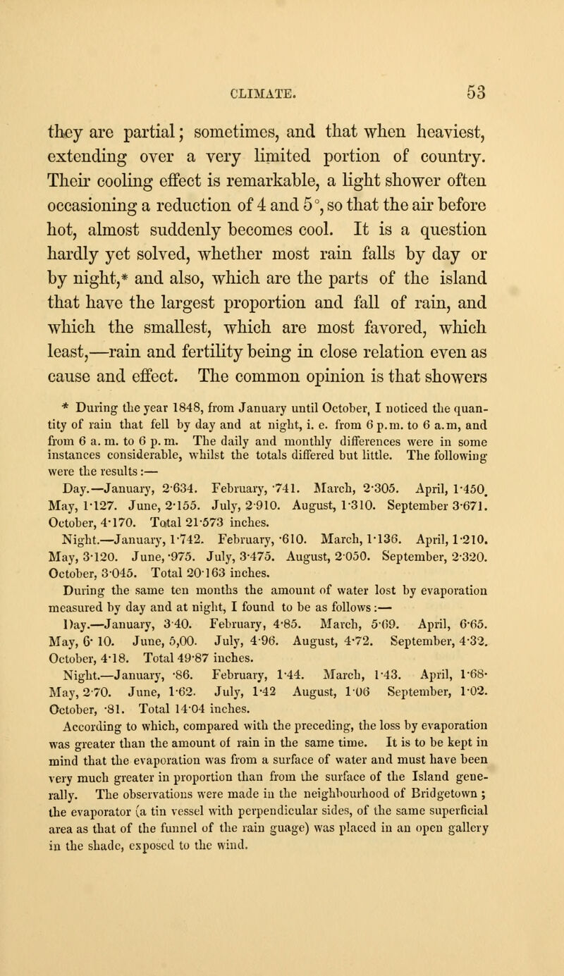 they are partial; sometimes, and that when heaviest, extending over a very limited portion of country. Their cooling effect is remarkable, a light shower often occasioning a reduction of 4 and 5°, so that the air before hot, almost suddenly becomes cool. It is a question hardly yet solved, whether most rain falls by day or by night,* and also, which are the parts of the island that have the largest proportion and fall of rain, and which the smallest, which are most favored, which least,—rain and fertility being in close relation even as cause and effect. The common opinion is that showers * During the year 1848, from January until October, I noticed the quan- tity of rain that fell by day and at night, i. e. from 6 p.m. to 6 a.m, and from 6 a. m. to 6 p. m. The daily and monthly differences were in some instances considerable, whilst the totals differed but little. The following were the results:— Day.—January, 2634. February, '741. March, 2-305. April, 1-450. May, 1-127. June, 2-155. July, 2 910. August, 1-310. September 3-671! October, 4*170. Total 21-573 inches. Night.—January, 1-742. February, -610. March, 1-136. April, 1-210. May, 3-120. June,-975. July, 3-475. August, 2050. September, 2-320. October, 3-045. Total 20 163 inches. During the same ten months the amount of water lost by evaporation measured by day and at night, I found to be as follows:— Day.—January, 340. February, 4-85. March, 5(59. April, 6-65. May, 6' 10. June, 5,00. July, 496. August, 4-72. September, 4-32. October, 4*18. Total 49-87 inches. Night.—January, -86. February, 1-44. March, 1*43. April, 1-68- May, 270. June, 1-62. July, 1-42 August, 106 September, 1-02. October, -81. Total 14-04 inches. According to which, compared with the preceding, the loss by evaporation was greater than the amount of rain in the same time. It is to be kept in mind that the evaporation was from a surface of water and must have been very much greater in proportion than from the surface of the Island gene- rally. The observations were made in the neighbourhood of Bridgetown ; the evaporator (a tin vessel with perpendicular sides, of the same superficial area as that of the funnel of the rain guage) was placed in an open gallery in the shade, exposed to the wind.