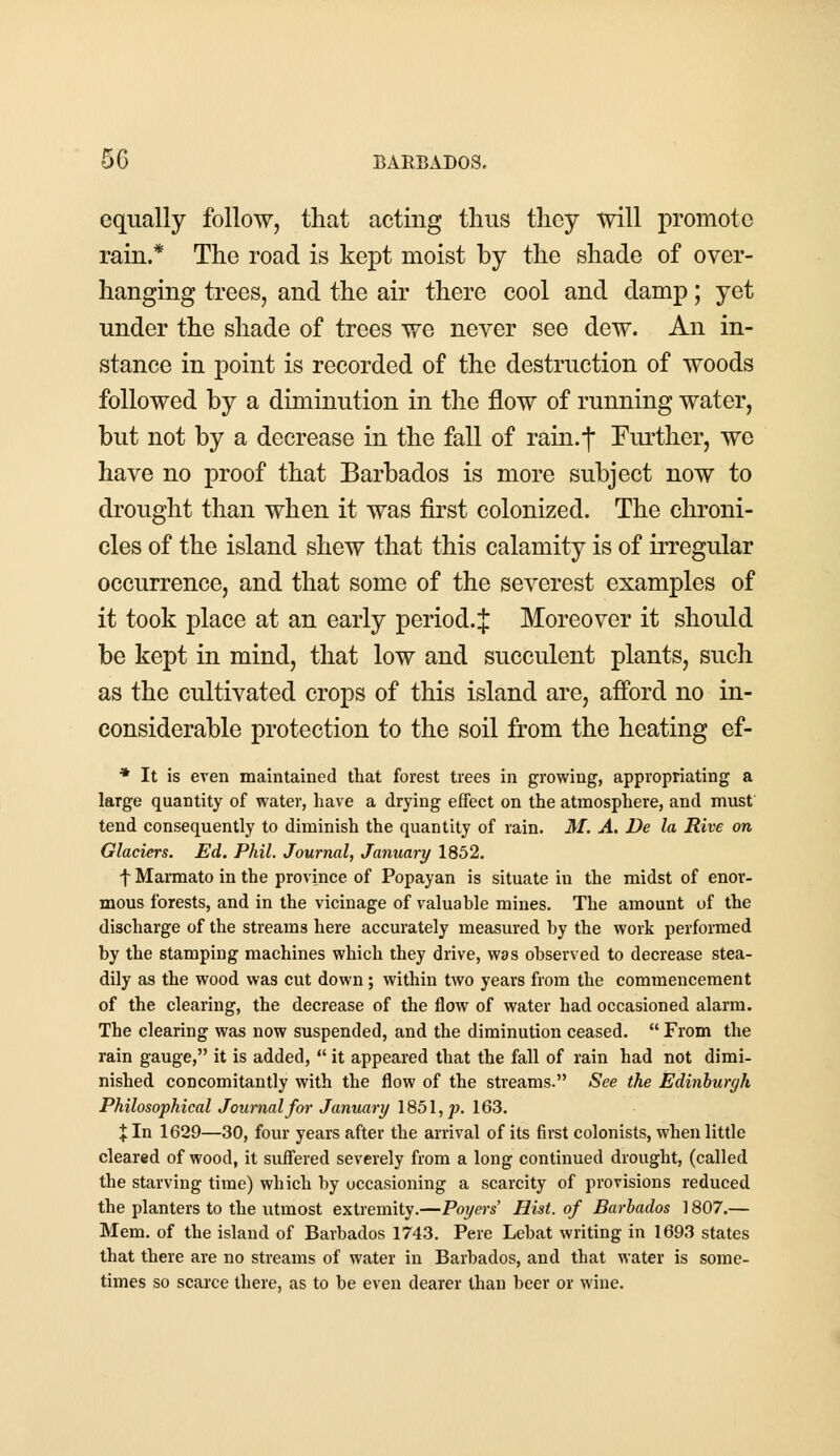 equally follow, that acting thus they will promote rain.* The road is kept moist by the shade of over- hanging trees, and the air there cool and damp; yet under the shade of trees we never see dew. An in- stance in point is recorded of the destruction of woods followed by a diminution in the flow of running water, but not by a decrease in the fall of rain.*]* Further, we have no proof that Barbados is more subject now to drought than when it was first colonized. The chroni- cles of the island shew that this calamity is of irregular occurrence, and that some of the severest examples of it took place at an early period.:{: Moreover it should be kept in mind, that low and succulent plants, such as the cultivated crops of this island are, afford no in- considerable protection to the soil from the heating ef- * It is even maintained that forest trees in growing, appropriating a large quantity of water, have a drying effect on the atmosphere, and must tend consequently to diminish the quantity of rain. M. A. De la Rive on Glaciers. Ed. Phil. Journal, January 1852. f Marmato in the province of Popayan is situate in the midst of enor- mous forests, and in the vicinage of valuable mines. The amount of the discharge of the streams here accurately measured by the work performed by the stamping machines which they drive, was observed to decrease stea- dily as the wood was cut down; within two years from the commencement of the clearing, the decrease of the flow of water had occasioned alarm. The clearing was now suspended, and the diminution ceased.  From the rain gauge, it is added,  it appeared that the fall of rain had not dimi- nished concomitantly with the flow of the streams. See the Edinburgh Philosophical Journal for January 1851,^?. 163. % In 1629—30, four years after the arrival of its first colonists, when little cleared of wood, it suffered severely from a long continued drought, (called the starving time) which by occasioning a scarcity of provisions reduced the planters to the utmost extremity.—Poyers' Hist, of Barbados 1807.— Mem. of the island of Barbados 1743. Pere Lebat writing in 1693 states that there are no streams of water in Barbados, and that water is some- times so scarce there, as to be even dearer than beer or wine.