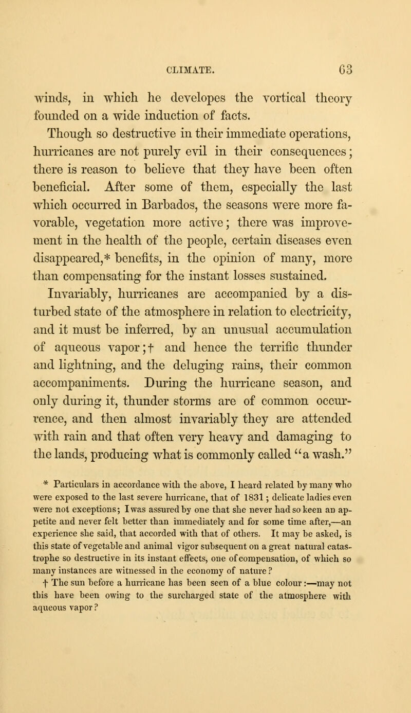 winds, in which he clevelopes the vortical theory founded on a wide induction of facts. Though so destructive in their immediate operations, hurricanes are not purely evil in their consequences; there is reason to believe that they have been often beneficial. After some of them, especially the last which occurred in Barbados, the seasons were more fa- vorable, vegetation more active; there was improve- ment in the health of the people, certain diseases even disappeared,* benefits, in the opinion of many, more than compensating for the instant losses sustained. Invariably, hurricanes are accompanied by a dis- turbed state of the atmosphere in relation to electricity, and it must be inferred, by an unusual accumulation of aqueous vapor ;f and hence the terrific thunder and lightning, and the deluging rains, their common accompaniments. During the hurricane season, and ouly during it, thunder storms are of common occur- rence, and then almost invariably they are attended with rain and that often very heavy and damaging to the lands, producing what is commonly called a wash. * Particulars in accordance with the ahove, I heard related hy many who were exposed to the last severe hurricane, that of 1831; delicate ladies even were not exceptions; I was assured by one that she never had so keen an ap- petite and never felt better than immediately and for some time after,—an experience she said, that accorded with that of others. It may be asked, is this state of vegetable and animal vigor subsequent on a great natural catas- trophe so destructive in its instant effects, one of compensation, of which so many instances are witnessed in the economy of nature ? f The sun before a hurricane has been seen of a blue colour:—may not this have been owing to the surcharged state of the atmosphere with aqueous vapor ?