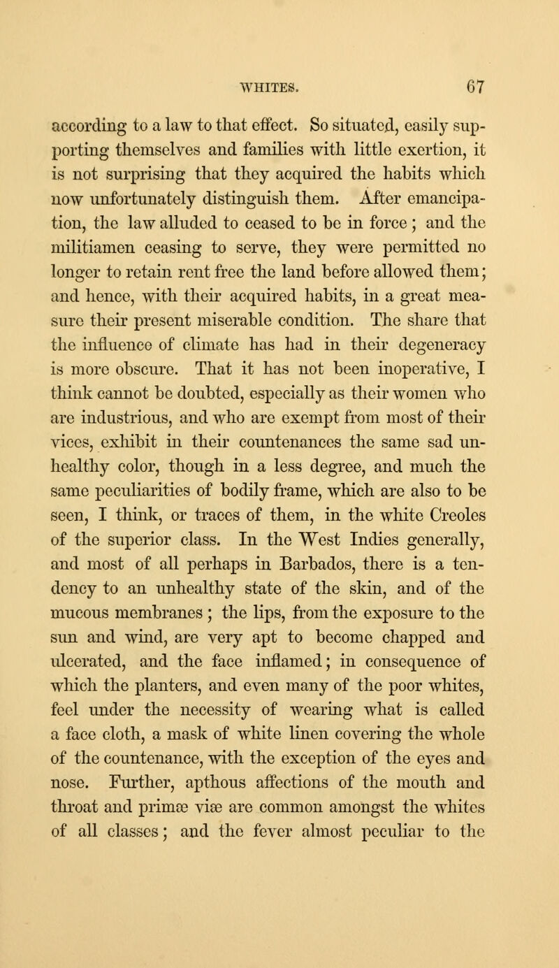 according to a law to that effect. So situated, easily sup- porting themselves and families with little exertion, it is not surprising that they acquired the habits which now unfortunately distinguish them. After emancipa- tion, the law alluded to ceased to be in force; and the militiamen ceasing to serve, they were permitted no longer to retain rent free the land before allowed them; and hence, with their acquired habits, in a great mea- sure their present miserable condition. The share that the influence of climate has had in their degeneracy is more obscure. That it has not been inoperative, I think cannot be doubted, especially as their women who are industrious, and who are exempt from most of their vices, exhibit in their countenances the same sad un- healthy color, though in a less degree, and much the same peculiarities of bodily frame, which are also to be seen, I think, or traces of them, in the white Creoles of the superior class. In the West Indies generally, and most of all perhaps in Barbados, there is a ten- dency to an unhealthy state of the skin, and of the mucous membranes ; the lips, from the exposure to the sun and wind, are very apt to become chapped and ulcerated, and the face inflamed; in consequence of which the planters, and even many of the poor whites, feel under the necessity of wearing what is called a face cloth, a mask of white linen covering the whole of the countenance, with the exception of the eyes and nose. Further, apthous affections of the mouth and throat and prima? vise are common amongst the whites of all classes; and the fever almost peculiar to the