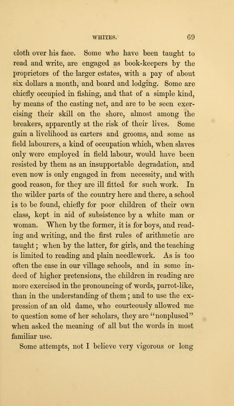 cloth over his face. Some who have been taught to read and write, are engaged as book-keepers by the proprietors of the larger estates, with a pay of about six dollars a month, and board and lodging. Some are chiefly occupied in fishing, and that of a simple kind, by means of the casting net, and are to be seen exer- cising their skill on the shore, almost among the breakers, apparently at the risk of their lives. Some gain a livelihood as carters and grooms, and some as field labourers, a kind of occupation which, when slaves only were employed in field labour, would have been resisted by them as an insupportable degradation, and even now is only engaged in from necessity, and with good reason, for they are ill fitted for such work. In the wilder parts of the country here and there, a school is to be found, chiefly for poor children of their own class, kept in aid of subsistence by a white man or woman. When by the former, it is for boys, and read- ing and writing, and the first rules of arithmetic are taught; when by the latter, for girls, and the teaching is limited to reading and plain needlework. As is too often the case in our village schools, and in some in- deed of higher pretensions, the children in reading are more exercised in the pronouncing of words, parrot-like, than in the understanding of them; and to use the ex- pression of an old dame, who courteously allowed me to question some of her scholars, they are nonplused when asked the meaning of all but the words in most familiar use. Some attempts, not I believe very vigorous or long