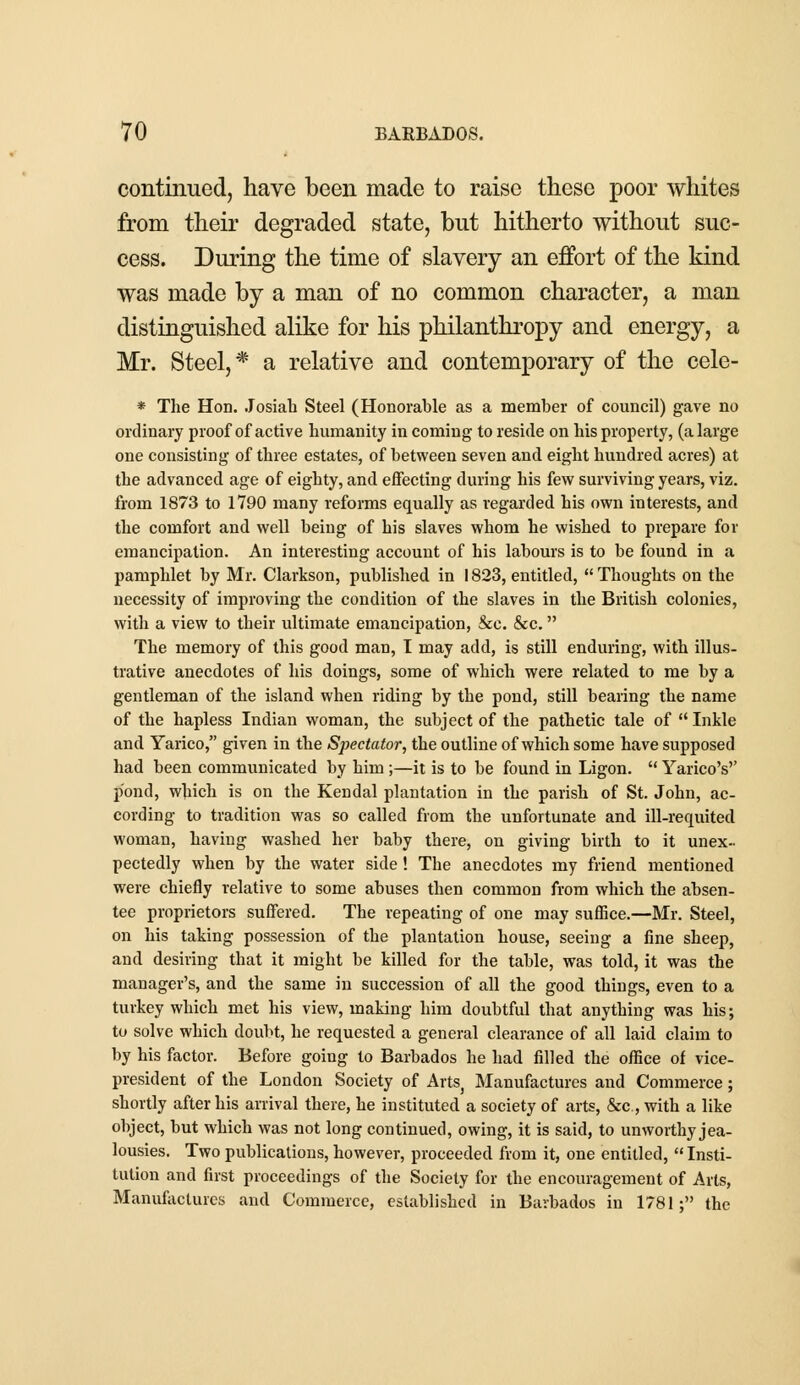 continued, have been made to raise these poor whites from their degraded state, but hitherto without suc- cess. During the time of slavery an effort of the kind was made by a man of no common character, a man distinguished alike for his philanthropy and energy, a Mr. Steel, * a relative and contemporary of the cele- * The Hon. Josiab Steel (Honorable as a member of council) gave no ordinary proof of active humanity in coming to reside on his property, (a large one consisting of three estates, of between seven and eight hundred acres) at the advanced age of eighty, and effecting during his few surviving years, viz. from 1873 to 1790 many reforms equally as regarded his own interests, and the comfort and well being of his slaves whom he wished to prepare for emancipation. An interesting account of his labours is to be found in a pamphlet by Mr. Clarkson, published in 1823, entitled, Thoughts on the necessity of improving the condition of the slaves in the British colonies, with a view to their ultimate emancipation, &c. &c. The memory of this good man, I may add, is still enduring, with illus- trative anecdotes of his doings, some of which were related to me by a gentleman of the island when riding by the pond, still bearing the name of the hapless Indian woman, the subject of the pathetic tale of Inkle and Yarico, given in the Spectator, the outline of which some have supposed had been communicated by him ;—it is to be found in Ligon.  Yarico's'' p'ond, which is on the Kendal plantation in the parish of St. John, ac- cording to tradition was so called from the unfortunate and ill-requited woman, having washed her baby there, on giving birth to it unex- pectedly when by the water side ! The anecdotes my friend mentioned were chiefly relative to some abuses then common from which the absen- tee proprietors suffered. The repeating of one may suffice.—Mr. Steel, on his taking possession of the plantation house, seeing a fine sheep, and desiring that it might be killed for the table, was told, it was the manager's, and the same in succession of all the good things, even to a turkey which met his view, making him doubtful that anything was his; to solve which doubt, he requested a general clearance of all laid claim to by his factor. Before going to Barbados he had filled the office of vice- president of the London Society of ArtSj Manufactures and Commerce; shortly after his arrival there, he instituted a society of arts, &c, with a like object, but which was not long continued, owing, it is said, to unworthy jea- lousies. Two publications, however, proceeded from it, one entitled,  Insti- tution and first proceedings of the Society for the encouragement of Arts, Manufactures and Commerce, established in Barbados in 1781; the