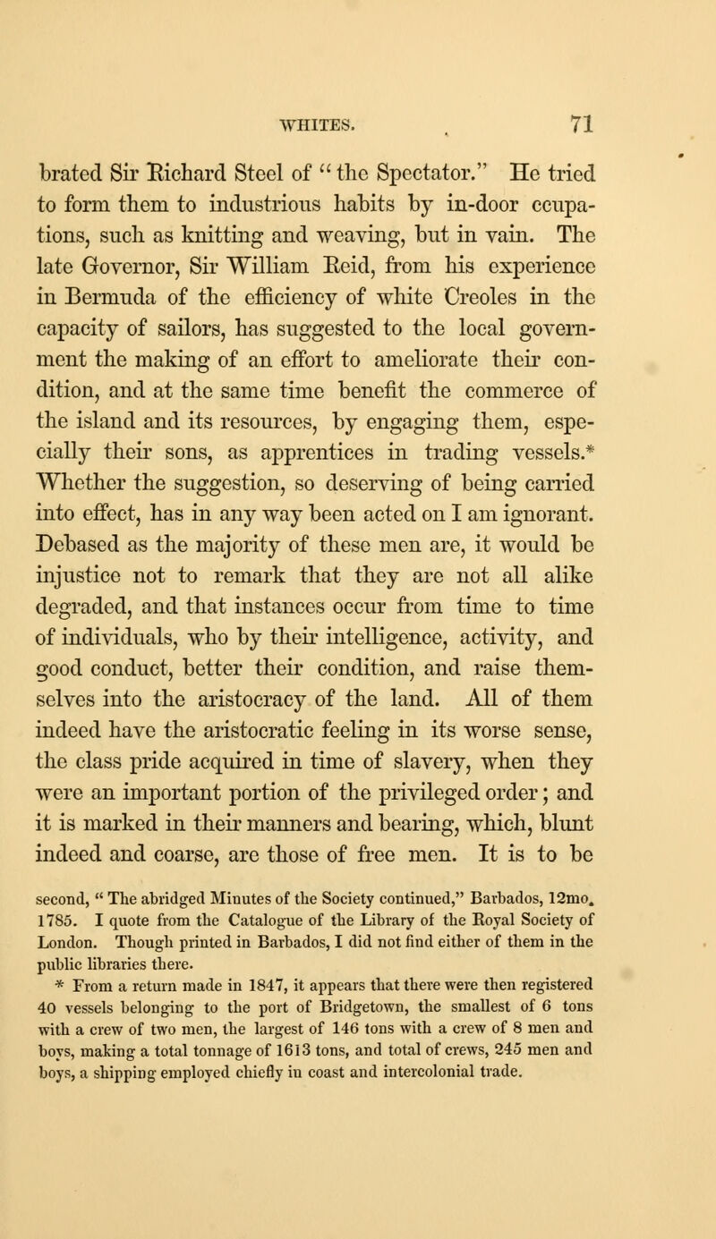 brated Sir Richard Steel of  the Spectator. He tried to form them to industrious habits by in-door ccupa- tions, such as knitting and weaving, but in vain. The late Governor, Sir William Eeid, from his experience in Bermuda of the efficiency of white Creoles in the capacity of sailors, has suggested to the local govern- ment the making of an effort to ameliorate their con- dition, and at the same time benefit the commerce of the island and its resources, by engaging them, espe- cially their sons, as apprentices in trading vessels.* Whether the suggestion, so deserving of being carried into effect, has in any way been acted on I am ignorant. Debased as the majority of these men are, it would be injustice not to remark that they are not all alike degraded, and that instances occur from time to time of individuals, who by their intelligence, activity, and good conduct, better their condition, and raise them- selves into the aristocracy of the land. All of them indeed have the aristocratic feeling in its worse sense, the class pride acquired in time of slavery, when they were an important portion of the privileged order; and it is marked in their manners and bearing, which, blunt indeed and coarse, are those of free men. It is to be second,  The abridged Minutes of the Society continued, Barbados, 12mo. 1785. I quote from the Catalogue of the Library of the Eoyal Society of London. Though printed in Barbados, I did not find either of them in the public libraries there. * From a return made in 1847, it appears that there were then registered 40 vessels belonging to the port of Bridgetown, the smallest of 6 tons with a crew of two men, the largest of 146 tons with a crew of 8 men and boys, making a total tonnage of 1613 tons, and total of crews, 245 men and boys, a shipping employed chiefly in coast and intercolonial trade.