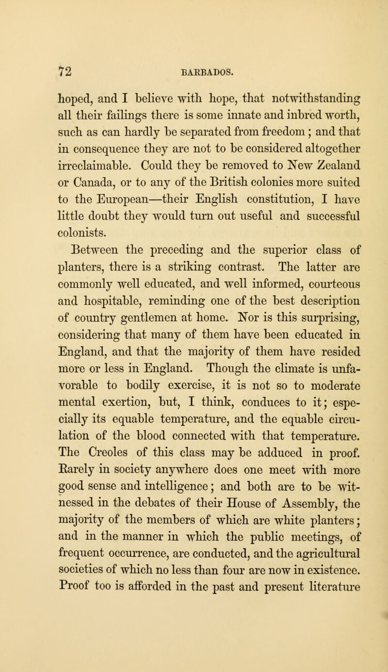 hoped, and I believe with hope, that notwithstanding all their failings there is some innate and inbred worth, such as can hardly be separated from freedom; and that in consequence they are not to be considered altogether irreclaimable. Could they be removed to New Zealand or Canada, or to any of the British colonies more suited to the European—their English constitution, I have little doubt they would turn out useful and successful colonists. Between the preceding and the superior class of planters, there is a striking contrast. The latter are commonly well educated, and well informed, courteous and hospitable, reminding one of the best description of country gentlemen at home. Nor is this surprising, considering that many of them have been educated in England, and that the majority of them have resided more or less in England. Though the climate is unfa- vorable to bodily exercise, it is not so to moderate mental exertion, but, I think, conduces to it; espe- cially its equable temperature, and the equable circu- lation of the blood connected with that temperature. The Creoles of this class may be adduced in proof. Earely in society anywhere does one meet with more good sense and intelligence; and both are to be wit- nessed in the debates of their House of Assembly, the majority of the members of which are white planters; and in the manner in which the public meetings, of frequent occurrence, are conducted, and the agricultural societies of which no less than four are now in existence. Proof too is afforded in the past and present literature