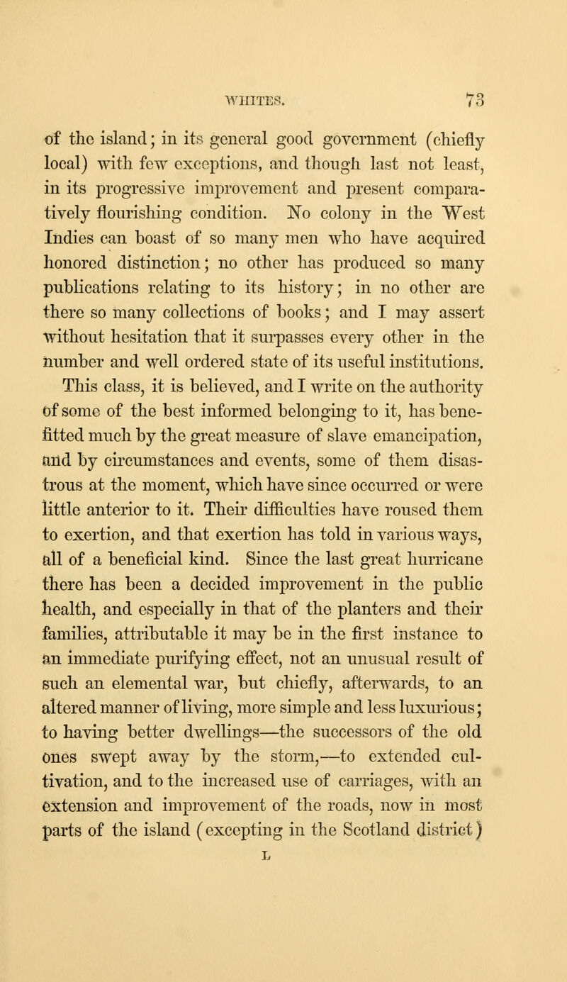 of the island; in its general good government (chiefly local) with few exceptions, and though last not least, in its progressive improvement and present compara- tively flourishing condition. No colony in the West Indies can boast of so many men who have acquired honored distinction; no other has produced so many publications relating to its history; in no other are there so many collections of books; and I may assert without hesitation that it surpasses every other in the number and well ordered state of its useful institutions. This class, it is believed, and I write on the authority of some of the best informed belonging to it, has bene- fitted much by the great measure of slave emancipation, and by circumstances and events, some of them disas- trous at the moment, which have since occurred or were little anterior to it. Their difficulties have roused them to exertion, and that exertion has told in various ways, all of a beneficial kind. Since the last great hurricane there has been a decided improvement in the public health, and especially in that of the planters and their families, attributable it may be in the first instance to an immediate purifying effect, not an unusual result of such an elemental war, but chiefly, afterwards, to an altered manner of living, more simple and less luxurious; to having better dwellings—the successors of the old ones swept away by the storm,—to extended cul- tivation, and to the increased use of carriages, with an extension and improvement of the roads, now in most parts of the island (excepting in the Scotland district) L