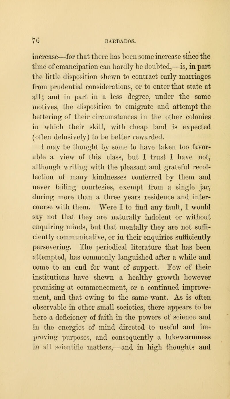 increase—for that there has been some increase since the time of emancipation can hardly be doubted,—is, in part the little disposition shewn to contract early marriages from prudential considerations, or to enter that state at all; and in part in a less degree, under the same motives, the disposition to emigrate and attempt the bettering of their circumstances in the other colonies in which their skill, with cheap land is expected (often delusively) to be better rewarded. I may be thought by some to have taken too favor- able a view of this class, but I trust I have not, although writing with the pleasant and grateful recol- lection of many kindnesses conferred by them and never failing courtesies, exempt from a single jar, during more than a three years residence and inter- course with them. Were I to find any fault, I would say not that they are naturally indolent or without enquiring minds, but that mentally they are not suffi- ciently communicative, or in their enquiries sufficiently persevering. The periodical literature that has been attempted, has commonly languished after a while and come to an end for want of support. Few of their institutions have shewn a healthy growth however promising at commencement, or a continued improve- ment, and that owing to the same want. As is often observable in other small societies, there appears to be here a deficiency of faith in the powers of science and in the energies of mind directed to useful and im- proving purposes, and consequently a lukewarmness in all scientific matters,—and in high thoughts and
