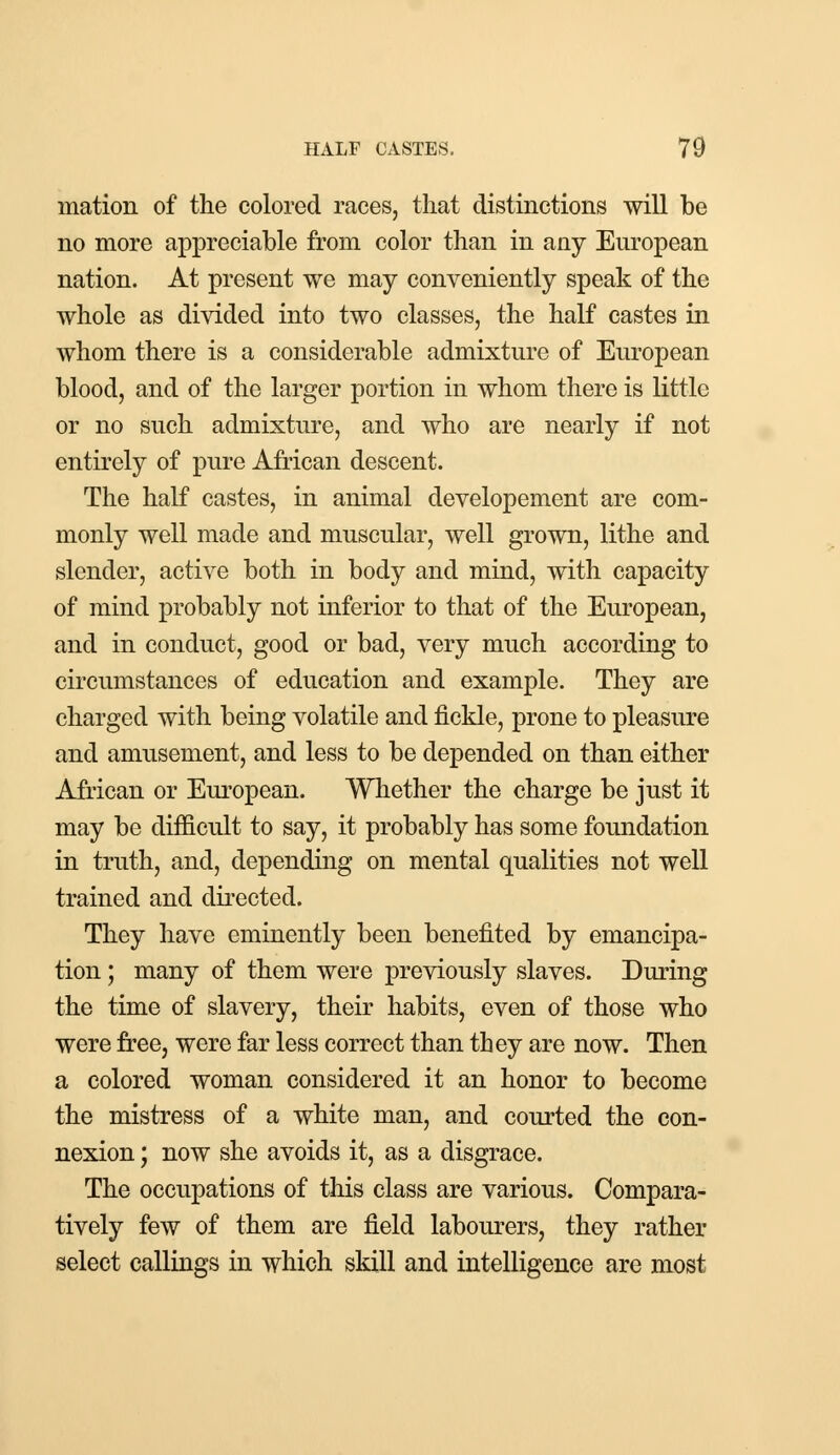mation of the colored races, that distinctions will be no more appreciable from color than in any European nation. At present we may conveniently speak of the whole as divided into two classes, the half castes in whom there is a considerable admixture of European blood, and of the larger portion in whom there is little or no such admixture, and who are nearly if not entirely of pure African descent. The half castes, in animal developement are com- monly well made and muscular, well grown, lithe and slender, active both in body and mind, with capacity of mind probably not inferior to that of the European, and in conduct, good or bad, very much according to circumstances of education and example. They are charged with being volatile and fickle, prone to pleasure and amusement, and less to be depended on than either African or European. Whether the charge be just it may be difficult to say, it probably has some foundation in truth, and, depending on mental qualities not well trained and directed. They have eminently been benefited by emancipa- tion ; many of them were previously slaves. During the time of slavery, their habits, even of those who were free, were far less correct than they are now. Then a colored woman considered it an honor to become the mistress of a white man, and courted the con- nexion ; now she avoids it, as a disgrace. The occupations of this class are various. Compara- tively few of them are field labourers, they rather select callings in which skill and intelligence are most