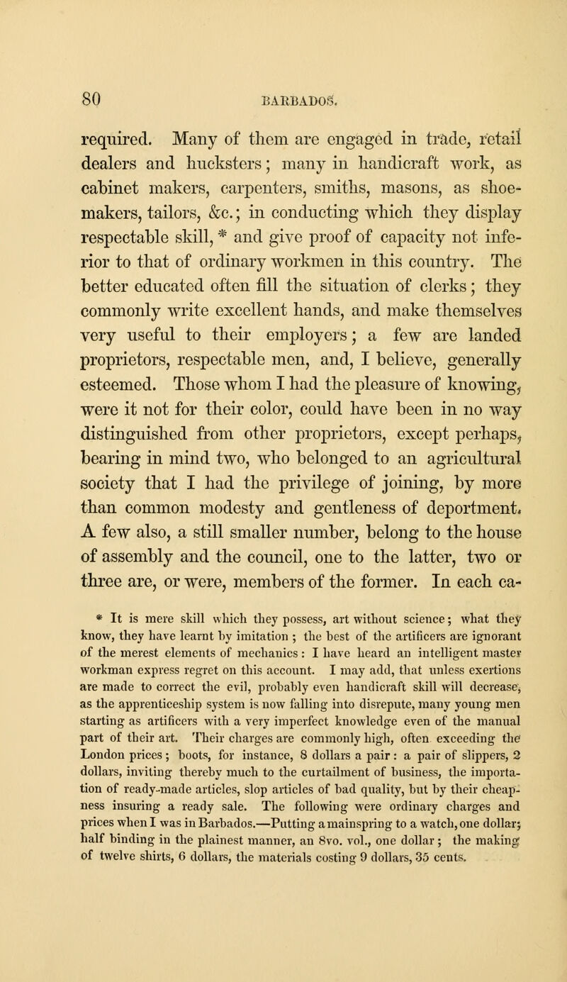 required. Many of them are engaged in trade, retail dealers and hucksters; many in handicraft work, as cabinet makers, carpenters, smiths, masons, as shoe- makers, tailors, &c.; in conducting which they display respectable skill, * and give proof of capacity not infe- rior to that of ordinary workmen in this country. The better educated often fill the situation of clerks; they commonly write excellent hands, and make themselves very useful to their employers; a few are landed proprietors, respectable men, and, I believe, generally esteemed. Those whom I had the pleasure of knowing, were it not for their color, could have been in no way distinguished from other proprietors, except perhaps, bearing in mind two, who belonged to an agricultural society that I had the privilege of joining, by more than common modesty and gentleness of deportment* A few also, a still smaller number, belong to the house of assembly and the council, one to the latter, two or three are, or were, members of the former. In each ca- * It is mere skill which they possess, art without science; what they know, they have learnt hy imitation ; the best of the artificers are ignorant of the merest elements of mechanics : I have heard an intelligent master workman express regret on this account. I may add, that unless exertions are made to correct the evil, probably even handicraft skill will decrease, as the apprenticeship system is now falling into disrepute, many young men starting as artificers with a very imperfect knowledge even of the manual part of their art. Their charges are commonly high, often exceeding the London prices ; boots, for instance, 8 dollars a pair: a pair of slippers, 2 dollars, inviting thereby much to the curtailment of business, the importa- tion of ready-made articles, slop articles of bad quality, but by their cheap- ness insuring a ready sale. The following were ordinary charges and prices when I was in Barbados.—Putting a mainspring to a watch, one dollar; half binding in the plainest manner, an 8vo. vol., one dollar; the making of twelve shirts, 6 dollars, the materials costing 9 dollars, 35 cents.