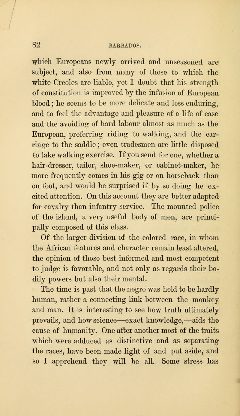 which Europeans newly arrived and unseasoned are subject, and also from many of those to which the white Creoles are liable, yet I doubt that his strength of constitution is improved by the infusion of European blood; he seems to be more delicate and less enduring, and to feel the advantage and pleasure of a life of ease and the avoiding of hard labour almost as much as the European, preferring riding to walking, and the car- riage to the saddle; even tradesmen are little disposed to take walking exercise. If you send for one, whether a hair-dresser, tailor, shoe-maker, or cabinet-maker, he more frequently comes in his gig or on horseback than on foot, and would be surprised if by so doing he ex- cited attention. On this account they are better adapted for cavalry than infantry service. The mounted police of the island, a very useful body of men, are princi- pally composed of this class. Of the larger division of the colored race, in whom the African features and character remain least altered, the opinion of those best informed and most competent to judge is favorable, and not only as regards their bo- dily powers but also their mental. The time is past that the negro was held to be hardly human, rather a connecting link between the monkey and man. It is interesting to see how truth ultimately prevails, and how science—exact knowledge,—aids the cause of humanity. One after another most of the traits which were adduced as distinctive and as separating the races, have been made light of and put aside, and so I apprehend they will be all. Some stress has