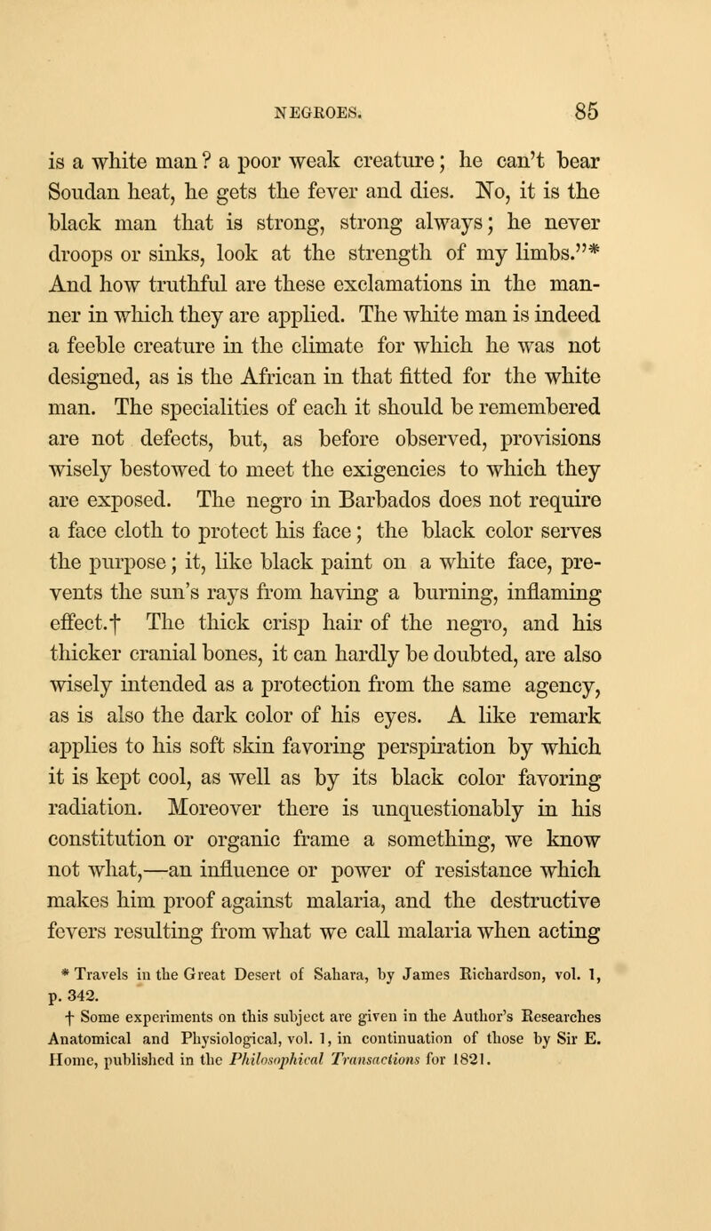 is a white man ? a poor weak creature; he can't bear Soudan heat, he gets the fever and dies. No, it is the black man that is strong, strong always; he never droops or sinks, look at the strength of my limbs.* And how truthful are these exclamations in the man- ner in which they are applied. The white man is indeed a feeble creature in the climate for which he was not designed, as is the African in that fitted for the white man. The specialities of each it should be remembered are not defects, but, as before observed, provisions wisely bestowed to meet the exigencies to which they are exposed. The negro in Barbados does not require a face cloth to protect his face; the black color serves the purpose; it, like black paint on a white face, pre- vents the sun's rays from having a burning, inflaming effect, j* The thick crisp hair of the negro, and his thicker cranial bones, it can hardly be doubted, are also wisely intended as a protection from the same agency, as is also the dark color of his eyes. A like remark applies to his soft skin favoring perspiration by which it is kept cool, as well as by its black color favoring radiation. Moreover there is unquestionably in his constitution or organic frame a something, we know not what,—an influence or power of resistance which makes him proof against malaria, and the destructive fevers resulting from what we call malaria when acting ♦Travels in the Great Desert of Sahara, by James Richardson, vol. 1, p. 342. f Some experiments on this subject are given in the Author's Researches Anatomical and Physiological, vol. 1, in continuation of those by Sir E. Home, published in the Philosophical Transactions for 1821.