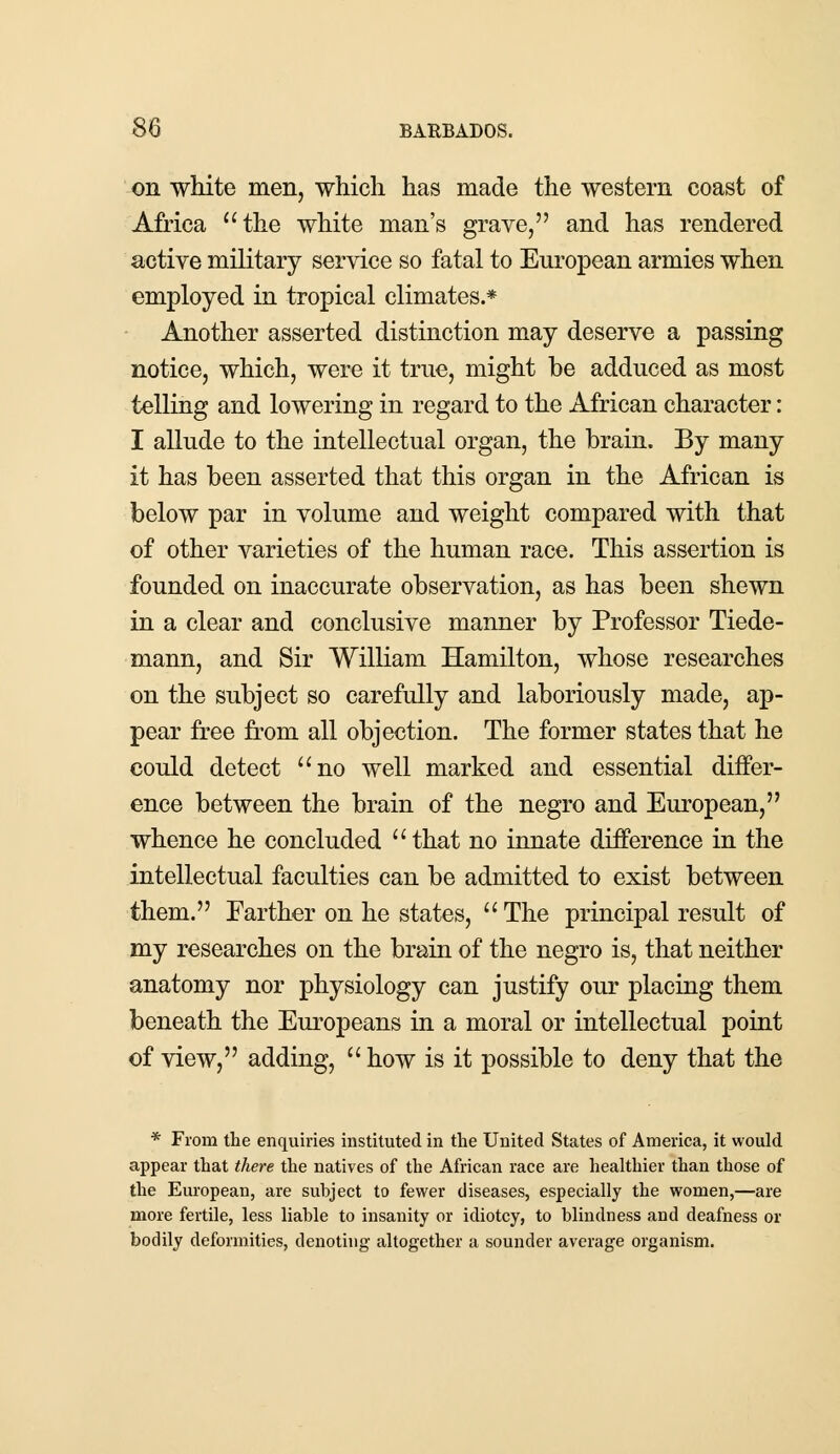 on white men, which has made the western coast of Africa the white man's grave, and has rendered active military service so fatal to European armies when employed in tropical climates.* Another asserted distinction may deserve a passing notice, which, were it true, might be adduced as most telling and lowering in regard to the African character: I allude to the intellectual organ, the brain. By many it has been asserted that this organ in the African is below par in volume and weight compared with that of other varieties of the human race. This assertion is founded on inaccurate observation, as has been shewn in a clear and conclusive manner by Professor Tiede- mann, and Sir William Hamilton, whose researches on the subject so carefully and laboriously made, ap- pear free from all objection. The former states that he could detect no well marked and essential differ- ence between the brain of the negro and European, whence he concluded that no innate difference in the intellectual faculties can be admitted to exist between them. Farther on he states,  The principal result of my researches on the brain of the negro is, that neither anatomy nor physiology can justify our placing them beneath the Europeans in a moral or intellectual point of view, adding,  how is it possible to deny that the * From the enquiries instituted in the United States of America, it would appear that there the natives of the African race are healthier than those of the European, are subject to fewer diseases, especially the women,—are more fertile, less liable to insanity or idiotcy, to blindness and deafness or bodily deformities, denoting altogether a sounder average organism.