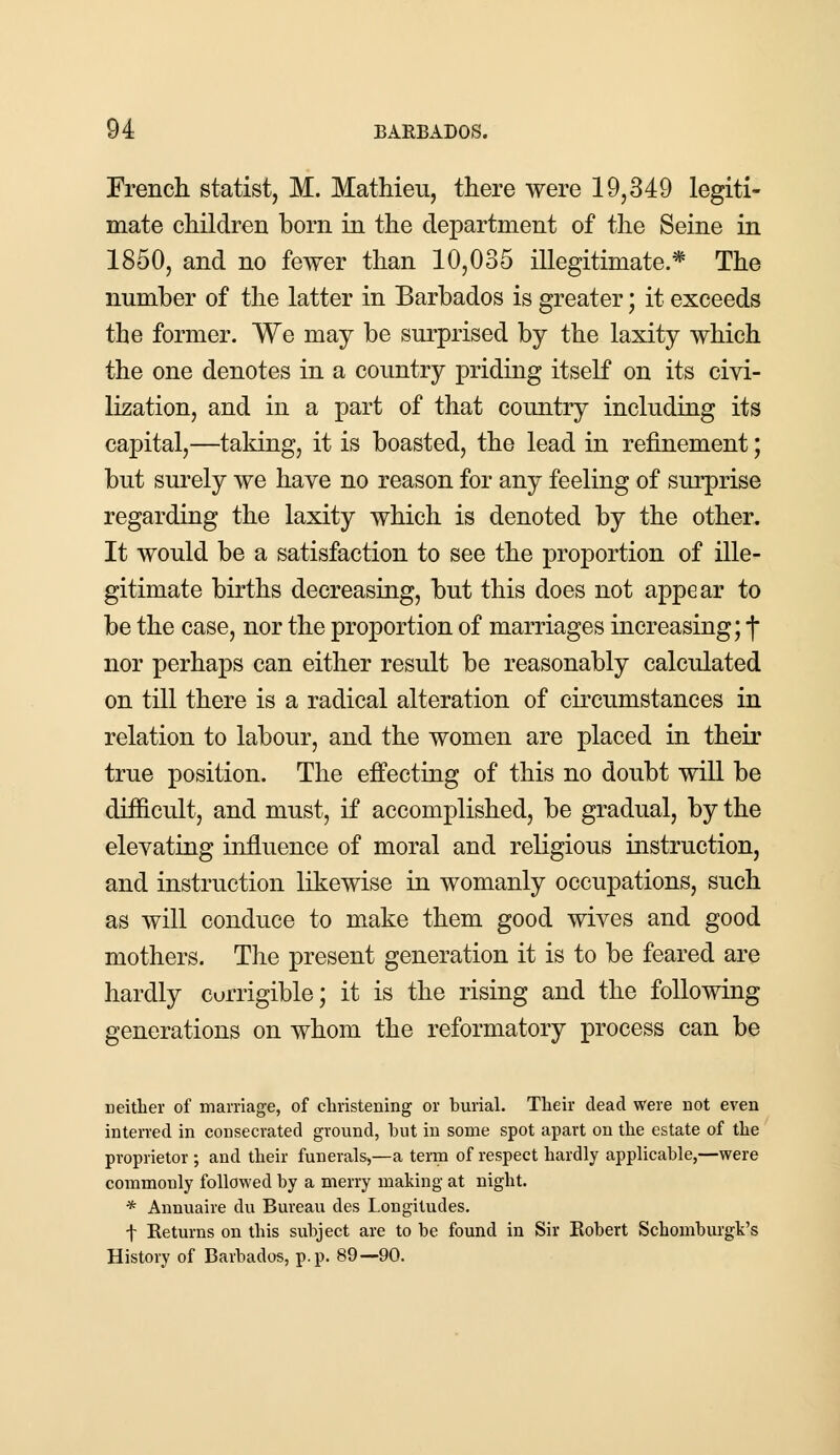 French statist, M. Mathieu, there were 19,349 legiti- mate children born in the department of the Seine in 1850, and no fewer than 10,035 illegitimate.* The number of the latter in Barbados is greater; it exceeds the former. We may be surprised by the laxity which the one denotes in a country priding itself on its civi- lization, and in a part of that country including its capital,—taking, it is boasted, the lead in refinement; but surely we have no reason for any feeling of surprise regarding the laxity which is denoted by the other. It would be a satisfaction to see the proportion of ille- gitimate births decreasing, but this does not appear to be the case, nor the proportion of marriages increasing; f nor perhaps can either result be reasonably calculated on till there is a radical alteration of circumstances in relation to labour, and the women are placed in their true position. The effecting of this no doubt will be difficult, and must, if accomplished, be gradual, by the elevating influence of moral and religious instruction, and instruction likewise in womanly occupations, such as will conduce to make them good wives and good mothers. The present generation it is to be feared are hardly corrigible; it is the rising and the following generations on whom the reformatory process can be neither of marriage, of christening or burial. Their dead were not even interred in consecrated ground, but in some spot apart on the estate of the proprietor ; and their funerals,—a term of respect hardly applicable,—were commonly followed by a merry making at night. * Annuaire du Bureau des Longitudes. f Returns on this subject are to be found in Sir Robert Schomburgk's History of Barbados, p.p. 89—90.