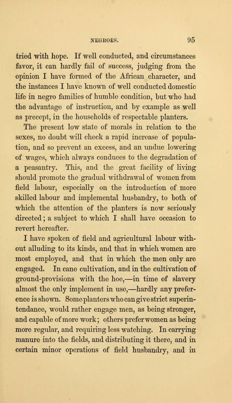 tried with hope. If well conducted, and circumstances favor, it can hardly fail of success, judging from the opinion I have formed of the African character, and the instances I have known of well conducted domestic life in negro families of humble condition, but who had the advantage of instruction, and by example as well as precept, in the households of respectable planters. The present low state of morals in relation to the sexes, no doubt will check a rapid increase of popula- tion, and so prevent an excess, and an undue lowering of wages, which always conduces to the degradation of a peasantry. This, and the great facility of living should promote the gradual withdrawal of women from field labour, especially on the introduction of more skilled labour and implemental husbandry, to both of which the attention of the planters is now seriously directed; a subject to which I shall have occasion to revert hereafter. I have spoken of field and agricultural labour with- out alluding to its kinds, and that in which women are most employed, and that in which the men only are engaged. In cane cultivation, and in the cultivation of ground-provisions with the hoe,—in time of slavery almost the only implement in use,—hardly any prefer- ence is shown. Some planters who can give strict superin- tendance, would rather engage men, as being stronger, and capable of more work; others prefer women as being more regular, and requiring less watching. In carrying manure into the fields, and distributing it there, and in certain minor operations of field husbandry, and in
